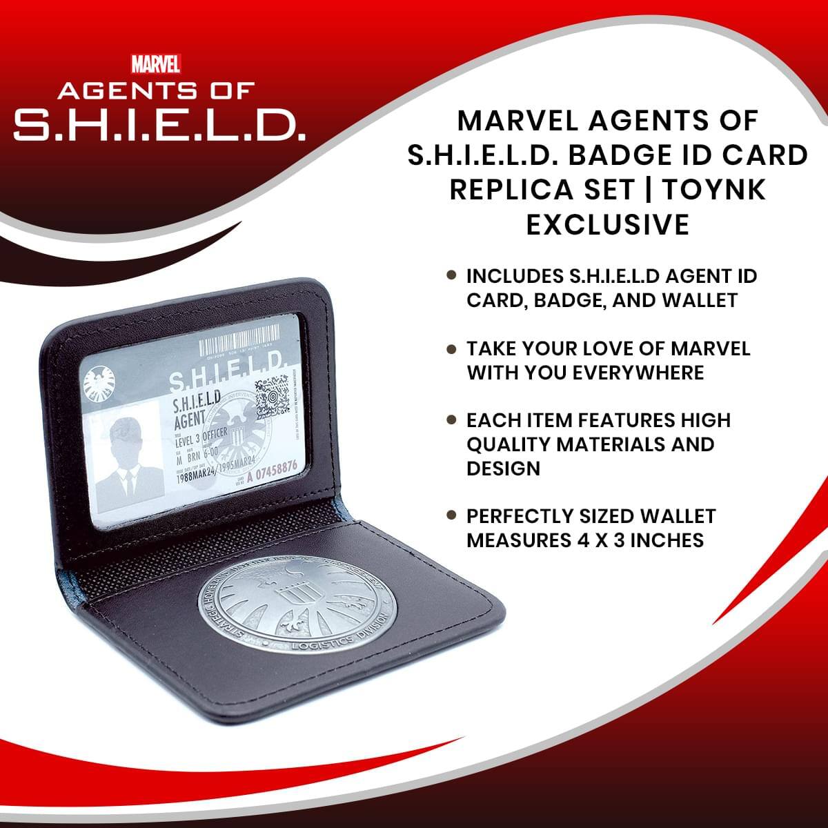 MARVEL AGENTS OF S.H.I.E.L.D.  
MARVEL AGENTS OF S.H.I.E.L.D. BADGE ID CARD REPLICA SET | TOYNK EXCLUSIVE  
INCLUDES S.H.I.E.L.D AGENT ID CARD, BADGE, AND WALLET  
S.H.I.E.L.D AGENT LEVEL 3 OFFICER  
BRN 600 M 7995MAR24  
1988MAR24/1995MAR24  
1988MAR24  
A 07458876  
TAKE YOUR LOVE OF MARVEL WITH YOU EVERYWHERE  
EACH ITEM FEATURES HIGH QUALITY MATERIALS AND DESIGN  
PERFECTLY SIZED WALLET MEASURES 4 X 3 INCHES