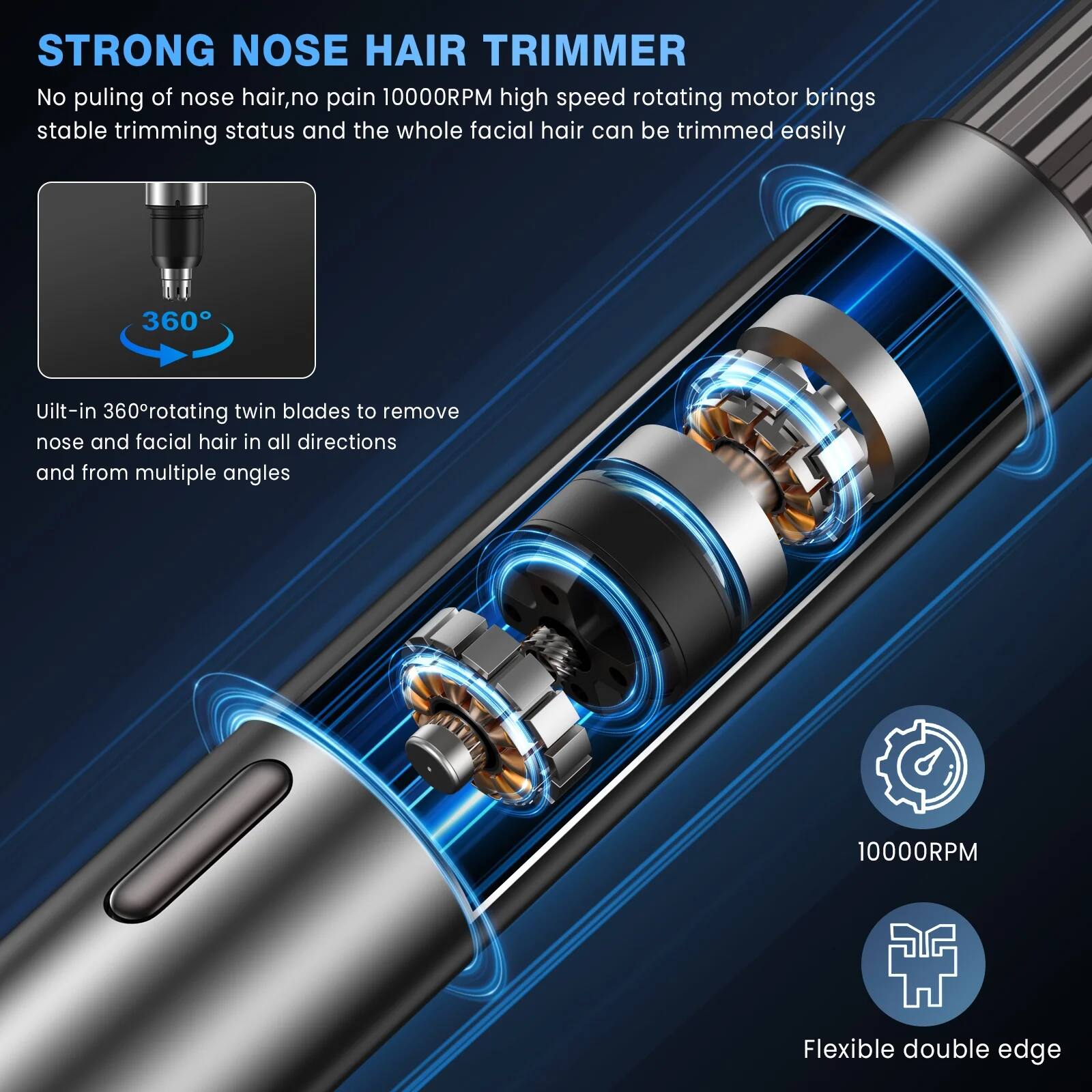 STRONG NOSE HAIR TRIMMER

No pulling of nose hair, no pain. 10000RPM high speed rotating motor brings stable trimming status and the whole facial hair can be trimmed easily.

Uilt-in 360° rotating twin blades to remove nose and facial hair in all directions and from multiple angles.

10000RPM

Flexible double edge