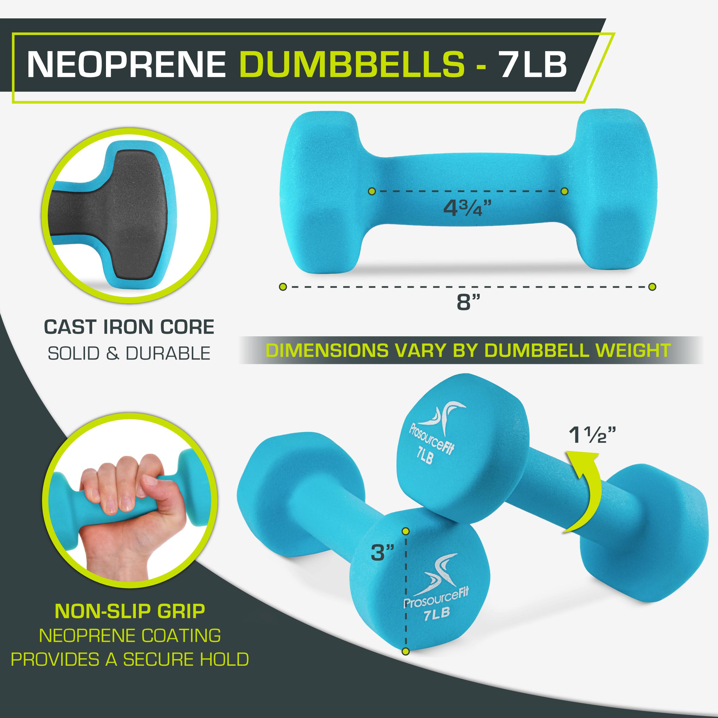 NEOPRENE DUMBBELLS - 7LB

7LB
43/4"
8"
CAST IRON CORE
SOLID & DURABLE
DIMENSIONS VARY BY DUMBBELL WEIGHT
ProsourceFit 7LB
11/2"
3"
NON-SLIP GRIP
NEOPRENE COATING PROVIDES A SECURE HOLD
ProsourceFit 7LB
