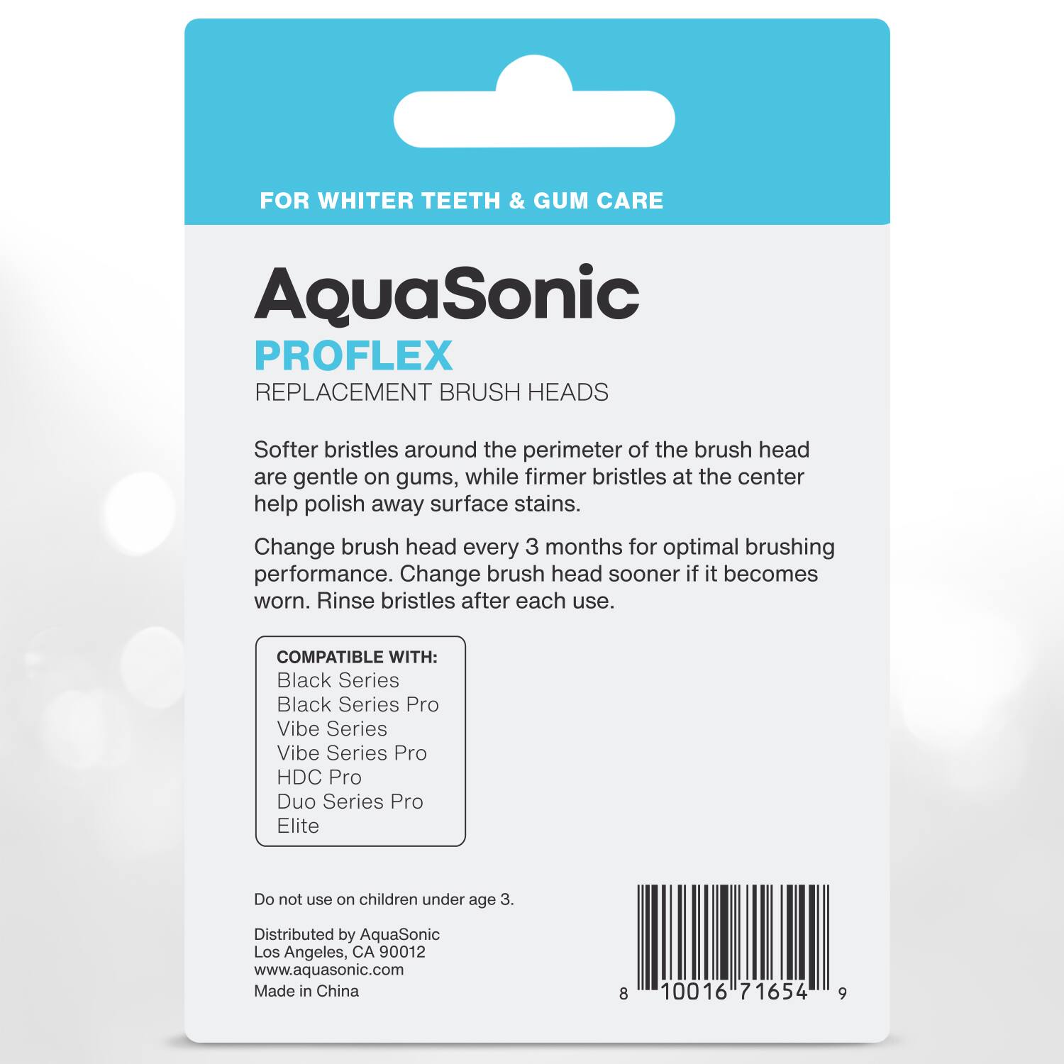 FOR WHITER TEETH & GUM CARE

AquaSonic  
PROFLEX  
REPLACEMENT BRUSH HEADS

Softer bristles around the perimeter of the brush head are gentle on gums, while firmer bristles at the center help polish away surface stains. Change brush head every 3 months for optimal brushing performance. Change brush head sooner if it becomes worn. Rinse bristles after each use.

COMPATIBLE WITH:  
- Black Series  
- Black Series Pro  
- Vibe Series  
- Vibe Series Pro  
- HDC Pro  
- Duo Series Pro  
- Elite  

Do not use on children under age 3.

Distributed by AquaSonic  
Los Angeles, CA 90012  
www.aquasonic.com  
Made in China

8 10016 71654 9