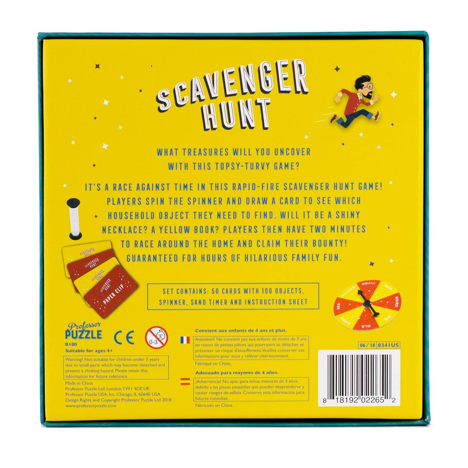 **Scavenger Hunt**  
What treasures will you uncover with this topsy-turvy game?  

It's a race against time in this rapid-fire scavenger hunt game! Players spin the spinner and draw a card to see which household object they need to find. Will it be a shiny necklace? A yellow book? Players then have two minutes to race around the home and claim their bounty! Guaranteed for hours of hilarious family fun.  

**Set Contains:**  
- 50 cards with 100 objects  
- Paper spinner  
- Sand timer  
- Instruction sheet  

**Professor Puzzle**  
B100  
Suitable for ages 4+  

Warning: Not suitable for children under 3 years due to small parts which may become detached and present a choking hazard. Please retain this information for future reference.  

Made in China  
Professor Puzzle Ltd, London, UK  
Professor Puzzle USA, Chicago, IL 60640, USA  
Design Rights and Copyright Professor Puzzle Ltd 2018  
www.professorpuzzle.com  

**Conviene aux enfants de 4 ans et plus.**  
Attention: Ne convient pas aux enfants de moins de 3 ans en raison de petites pièces qui pourra