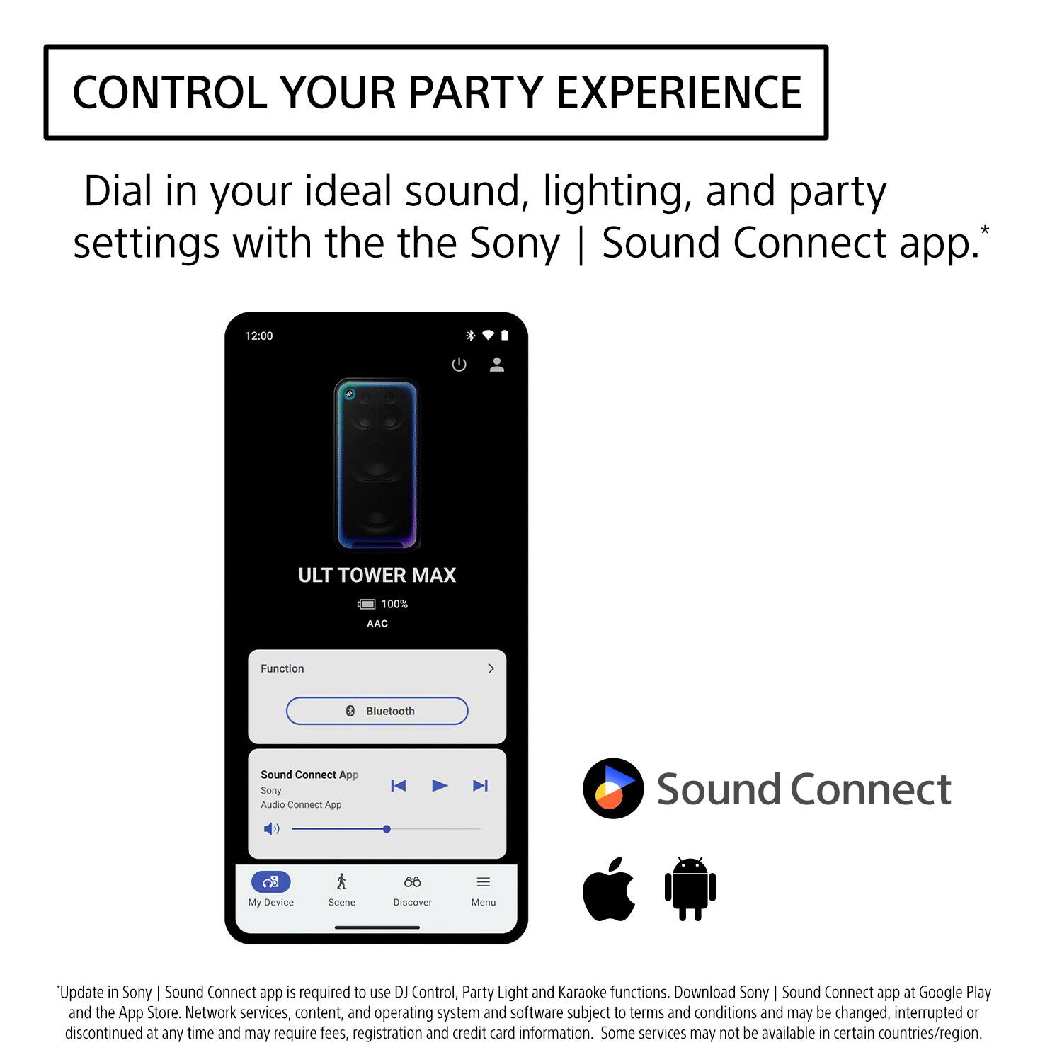 CONTROL YOUR PARTY EXPERIENCE

Dial in your ideal sound, lighting, and party settings with the Sony | Sound Connect app.*

12:00
ULT TOWER MAX
100%
AAC
Function
Bluetooth
Sound Connect App
Sony Audio Connect App
My Device
Scene
Discover
Menu

*Update in Sony | Sound Connect app is required to use DJ Control, Party Light and Karaoke functions. Download Sony | Sound Connect app at Google Play and the App Store. Network services, content, and operating system and software subject to terms and conditions and may be changed, interrupted or discontinued at any time and may require fees, registration and credit card information. Some services may not be available in certain countries/region.