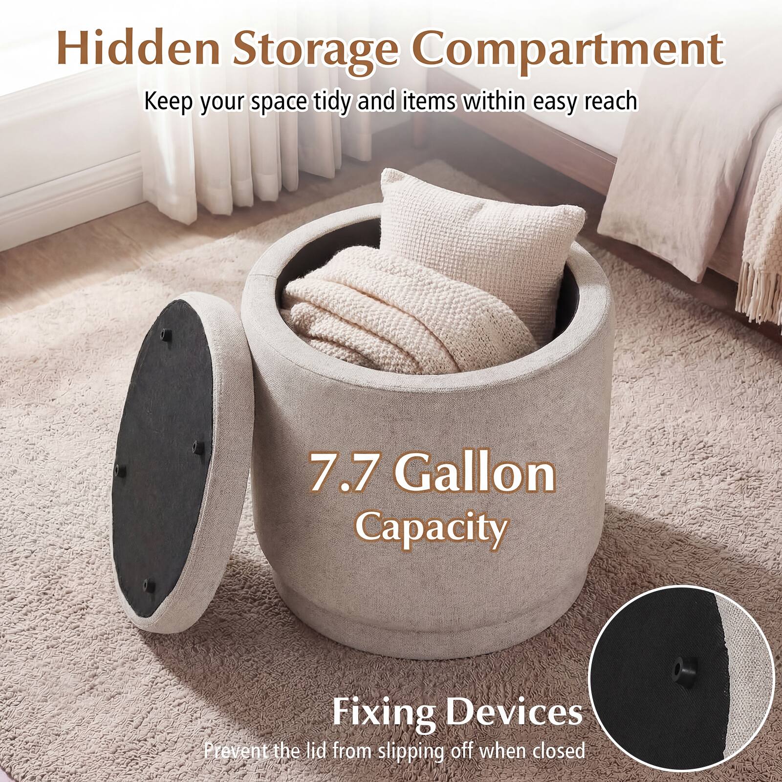 Hidden Storage Compartment  
Keep your space tidy and items within easy reach  

7.7 Gallon Capacity  

Fixing Devices  
Prevent the lid from slipping off when closed