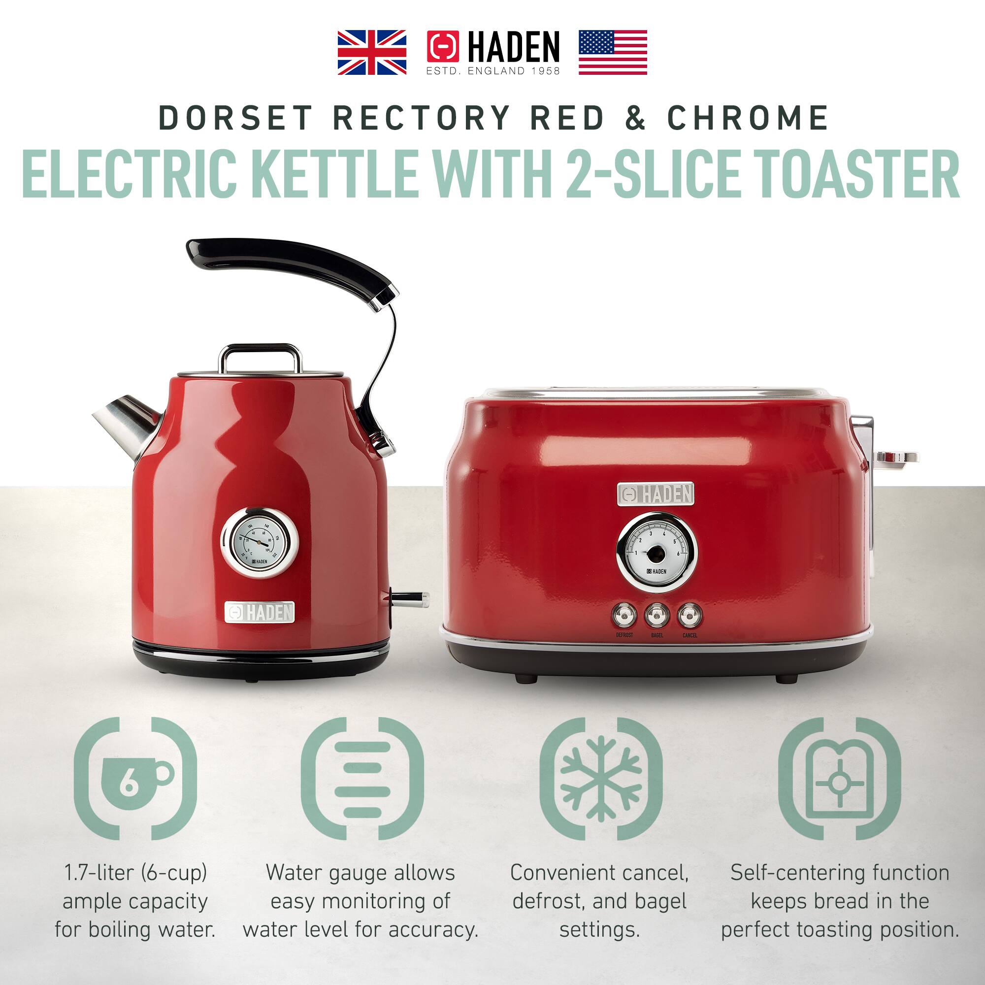 HADEN ESTD. ENGLAND 1958  
DORSET RECTORY RED & CHROME  
ELECTRIC KETTLE WITH 2-SLICE TOASTER  

1.7-liter (6-cup)  
Water gauge allows easy monitoring of water level for accuracy.  
Convenient cancel, defrost, and bagel settings.  
Self-centering function keeps bread in the perfect toasting position.