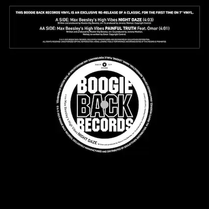 THIS BOOGIE BACK RECORDS VINYL IS AN EXCLUSIVE RE-RELEASE OF A CLASSIC. FOR THE FIRST TIME ON 7" VINYL.
A SIDE: Max Beesley's High Vibes NIGHT DAZE (4:03)
Written and produced by Maxton Gig Beesley
Jee Ca produced by Jeremy Meehan
Copyright Control
AA SIDE: Max Beesley's High Vibes PAINFUL TRUTH Feat. Omar (4:01)
Written and produced by Maxton Gig Beesley
Jer Co produced by Jeremy Meehan
Melody co-written by Omar
Copyright Control
D1 . 2015 BOOGIE BACK RECORDS
CALLMSVELR MANUFACTURERS AND DISTRIBUTION
ALL RIGHTS RESERVED. UNAUTHORIZED COPYING, REPRODUCTION, HIRING, LENDING, PUBLIC PERFORMANCE AND BROADCASTING OF THIS RECORD IS PROHIBITED.
BOOGIE BACK RECORDS
A SIDE: Max Beesley's High Vibes NIGHT DAZE
AA SIDE: Max Beesley's High Vibes PAINFUL TRUTH Feat. Omar
© 2015 BOOGIE BACK RECORDS
EXCLUSIVELY MANUFACTURED
