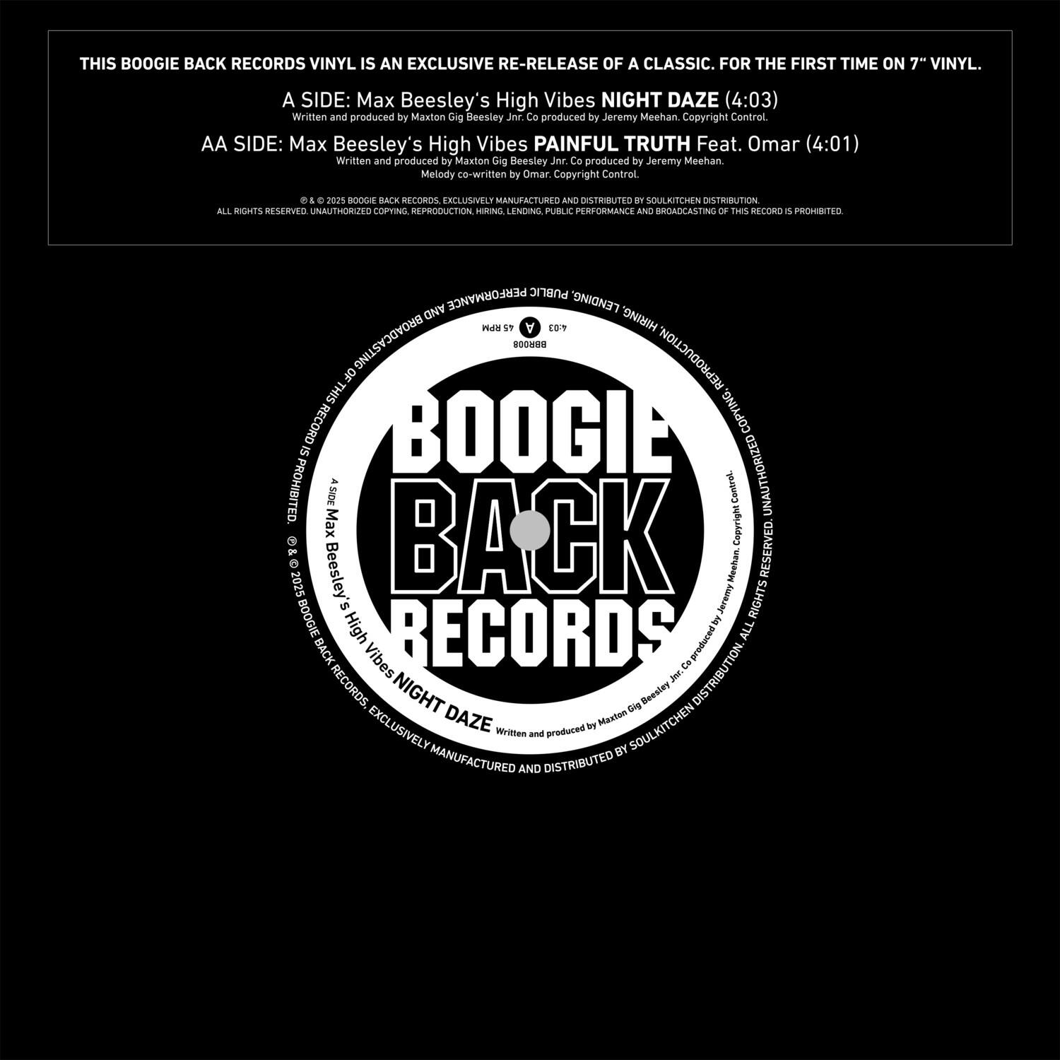 THIS BOOGIE BACK RECORDS VINYL IS AN EXCLUSIVE RE-RELEASE OF A CLASSIC. FOR THE FIRST TIME ON 7" VINYL.

A SIDE: Max Beesley's High Vibes NIGHT DAZE (4:03)
Written and produced by Maxton Gig Beesley
Jee Ca produced by Jeremy Meehan
Copyright Control

AA SIDE: Max Beesley's High Vibes PAINFUL TRUTH Feat. Omar (4:01)
Written and produced by Maxton Gig Beesley
Jer Co produced by Jeremy Meehan
Melody co-written by Omar
Copyright Control

D1 . 2015 BOOGIE BACK RECORDS
CALLMSVELR MANUFACTURERS AND DISTRIBUTION
ALL RIGHTS RESERVED. UNAUTHORIZED COPYING, REPRODUCTION, HIRING, LENDING, PUBLIC PERFORMANCE AND BROADCASTING OF THIS RECORD IS PROHIBITED.

BOOGIE BACK RECORDS
A SIDE: Max Beesley's High Vibes NIGHT DAZE
AA SIDE: Max Beesley's High Vibes PAINFUL TRUTH Feat. Omar

© 2015 BOOGIE BACK RECORDS
EXCLUSIVELY MANUFACTURED