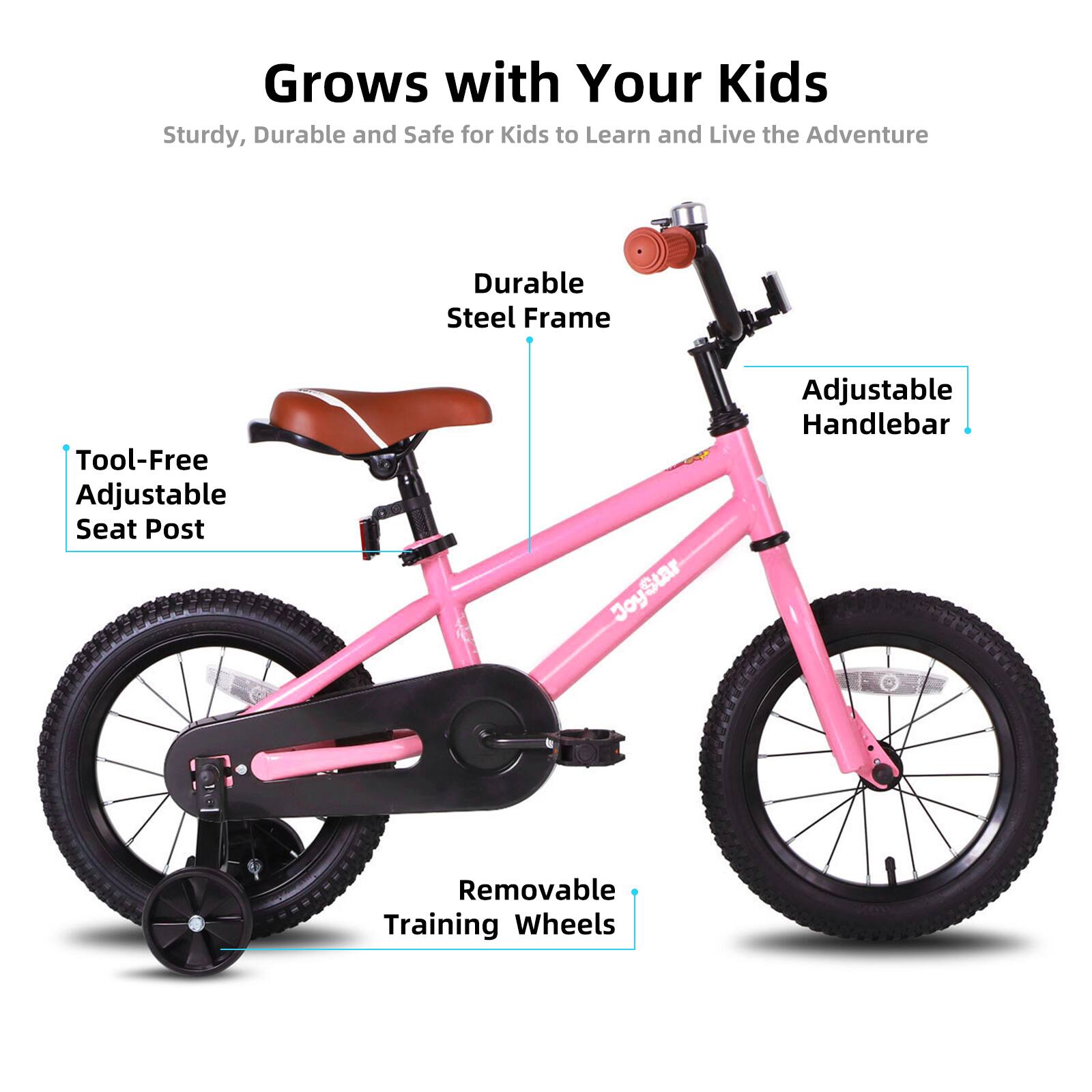 Grows with Your Kids  
Sturdy, Durable and Safe for Kids to Learn and Live the Adventure  

- Durable Steel Frame  
- Tool-Free Adjustable Seat Post  
- Adjustable Handlebar  
- Removable Training Wheels