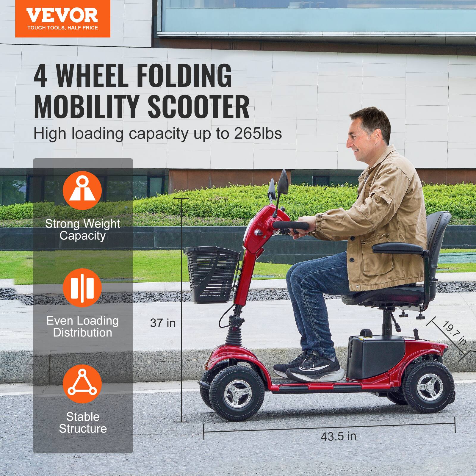 VEVOR  
TOUGH TOOLS, HALF PRICE  

4 WHEEL FOLDING MOBILITY SCOOTER  
High loading capacity up to 265lbs  

- Strong Weight Capacity  
- Even Loading Distribution  
- Stable Structure  

37 in  
19.7 in  
43.5 in