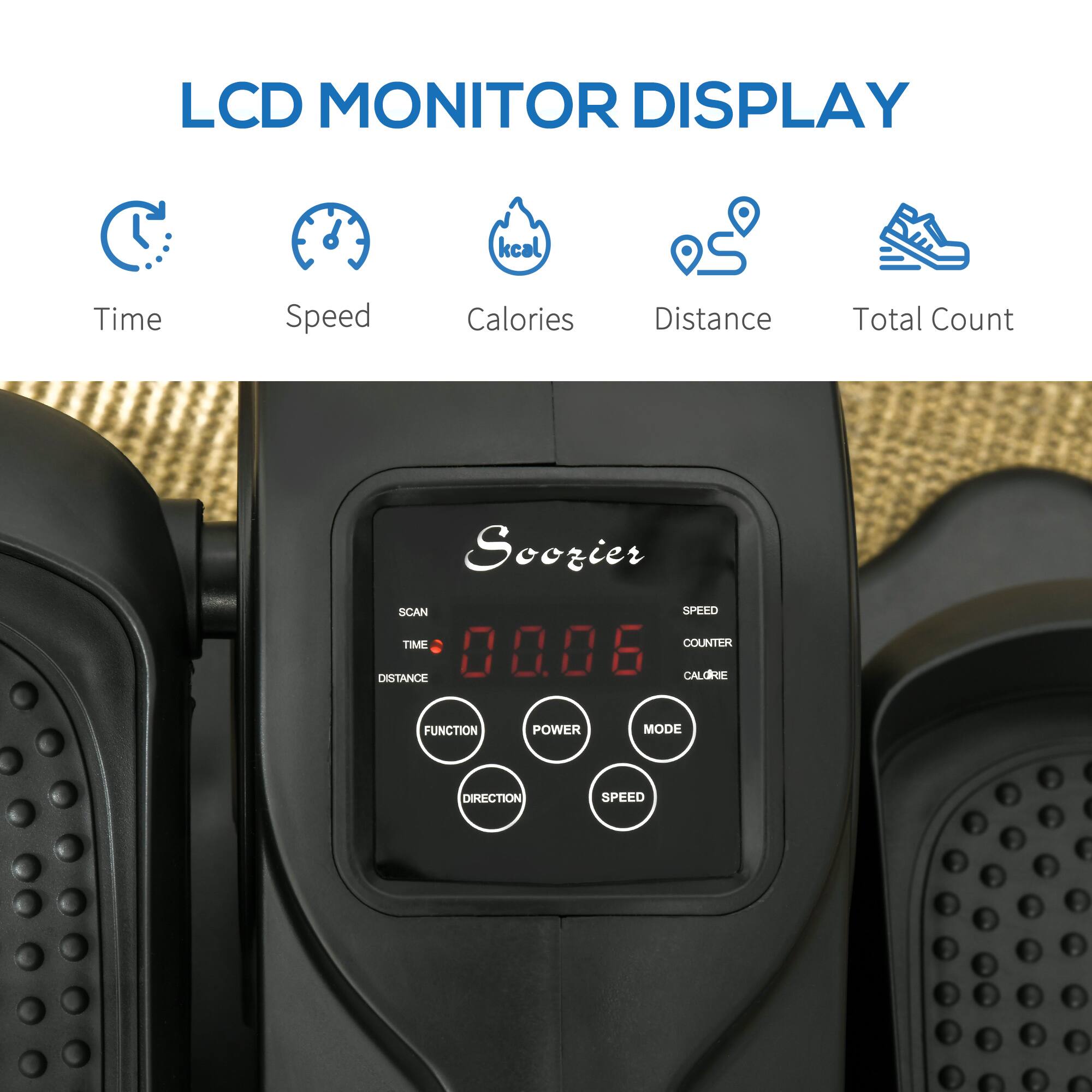 LCD MONITOR DISPLAY

Soozier
SCAN
TIME
DISTANCE
CALORIE
COUNTER
FUNCTION
POWER
MODE
DIRECTION
SPEED

Time
Speed
Calories
Distance
Total Count