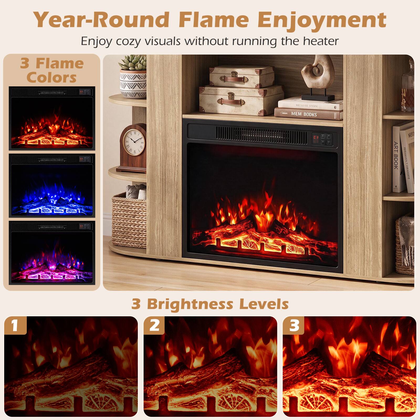 Year-Round Flame Enjoyment  
Enjoy cozy visuals without running the heater  

3 Flame Colors  

3 Brightness Levels