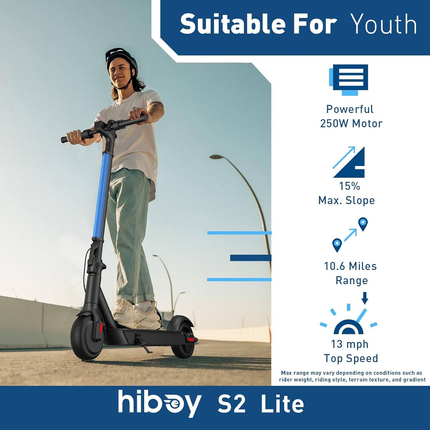 Suitable For Youth  
Powerful 250W Motor  
15% Max. Slope  
10.6 Miles Range  
13 mph Top Speed  
Max range may vary depending on conditions such as rider weight, riding style, terrain texture, and gradient  

hiboy S2 Lite