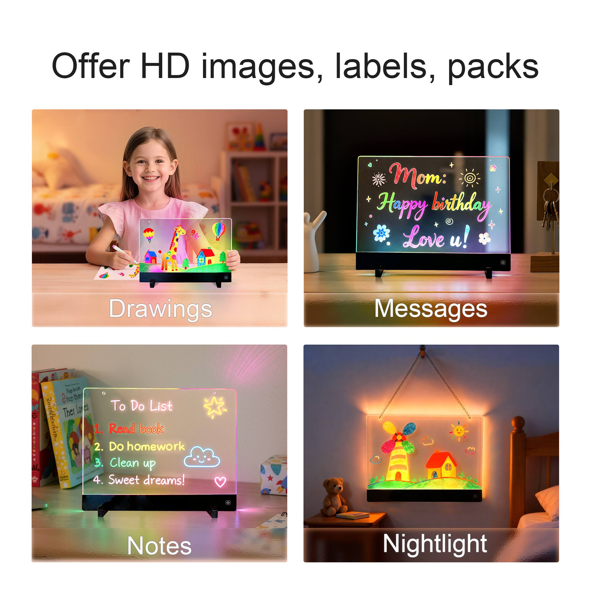 Offer HD images, labels, packs

Drawings

Messages

Notes

Nightlight

To Do List
1. Read book
2. Do homework
3. Clean up
4. Sweet dreams!