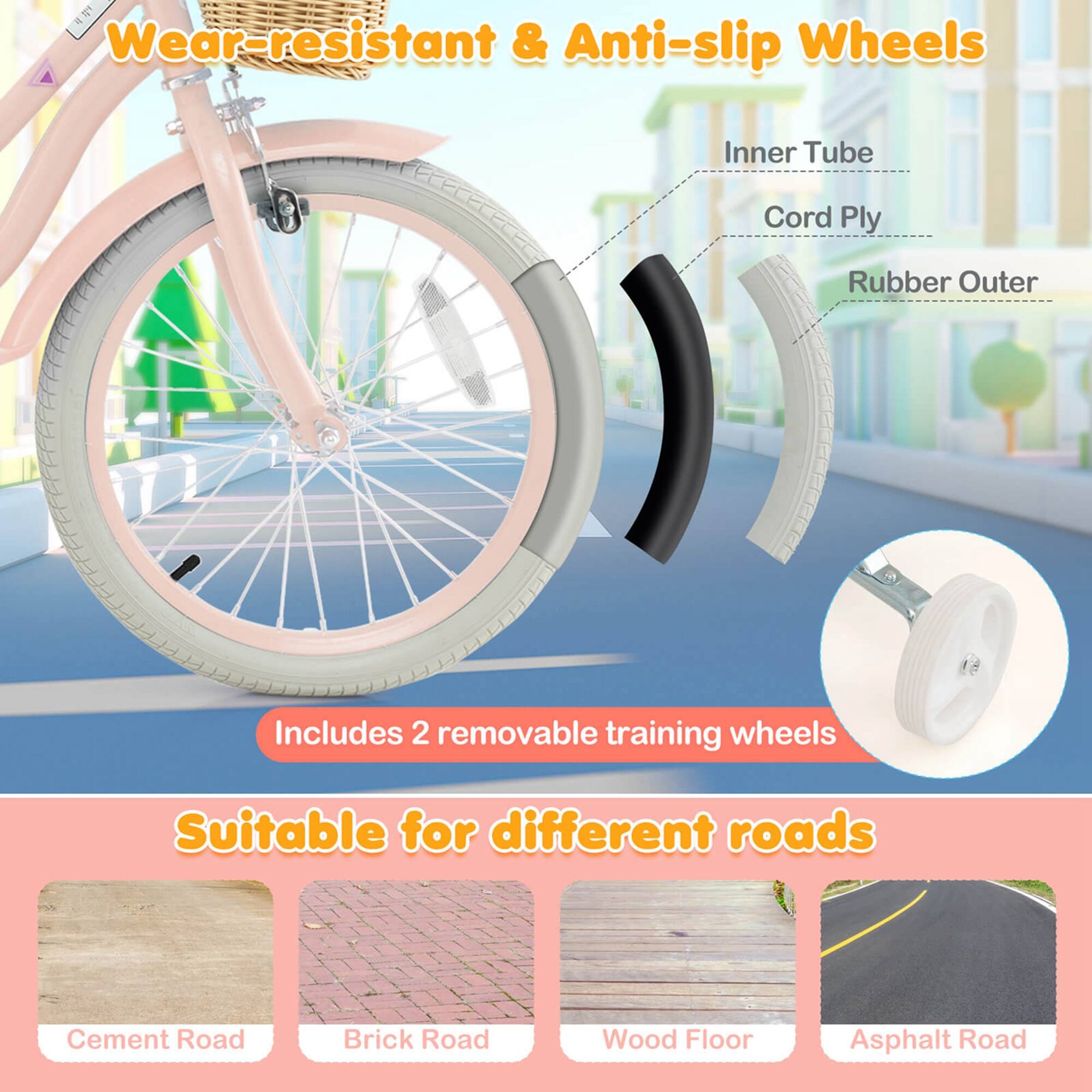 Wear-resistant & Anti-slip Wheels  
Inner Tube  
Cord Ply  
Rubber Outer  

Includes 2 removable training wheels  

Suitable for different roads  
Cement Road  
Brick Road  
Wood Floor  
Asphalt Road