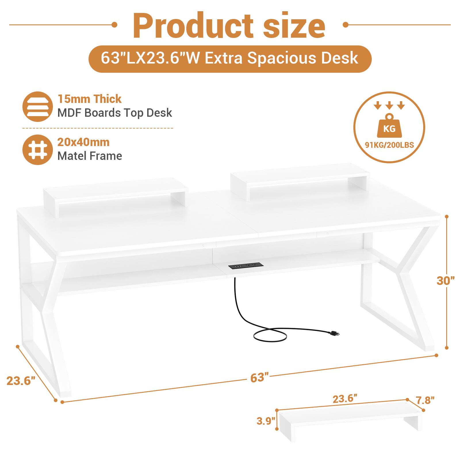 Product size  
63"LX23.6"W Extra Spacious Desk  
15mm Thick MDF Boards Top Desk  
20x40mm Matel Frame  
91KG/200LBS  
30"  
23.6"  
63"  
23.6"  
7.8"  
3.9"