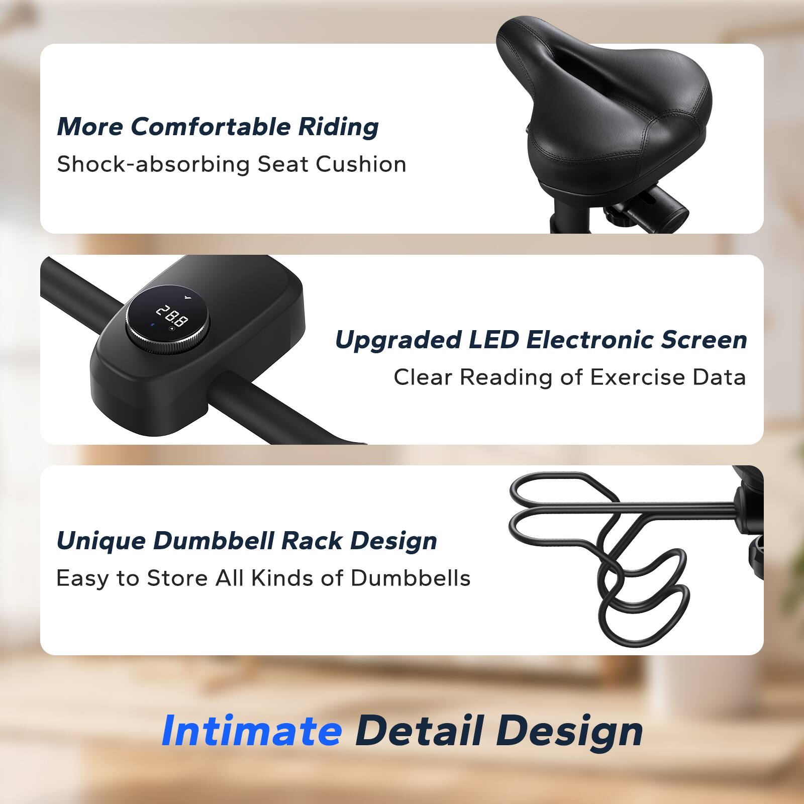 More Comfortable Riding
Shock-absorbing Seat Cushion
Upgraded LED Electronic Screen
Clear Reading of Exercise Data
Unique Dumbbell Rack Design
Easy to Store All Kinds of Dumbbells
Intimate Detail Design