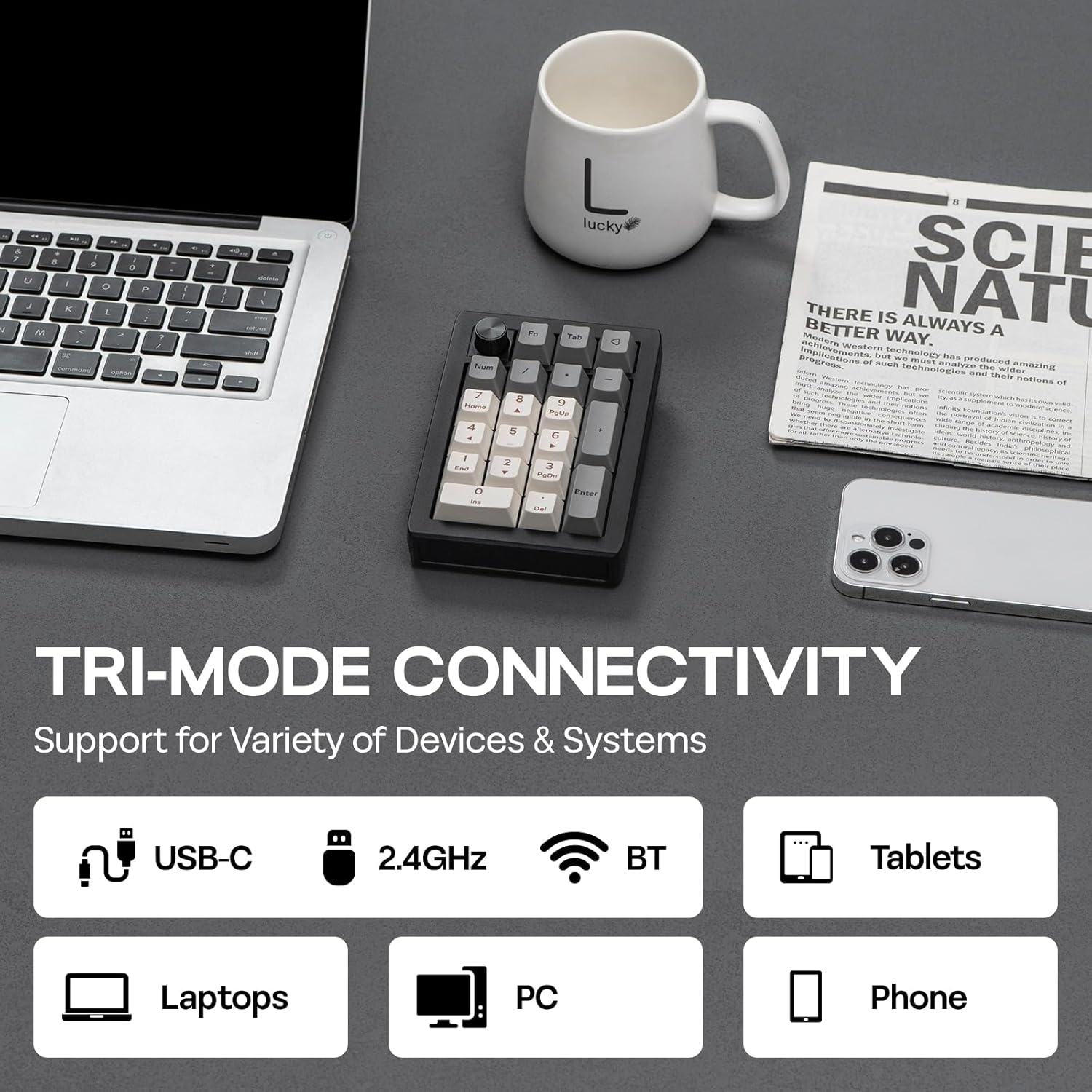 a, U M a - - - O . . P 1 A 7 4 - 1 L lucky t TA I e 9 - Pusa 5 E & 2 3 Puna SCIE THERE IS NATI ALWAYS Mdo BETTER WAY. A western Imptomnc A fochoology nas pradtuiced of Such mmaltyza iechntuates the midos amarin ..  rstione o O - - Foter TRI-MODE CONNECTIVITY Support for Variety of Devices & Systems USB-C 2.4GHz BT Tablets Laptops PC Phone