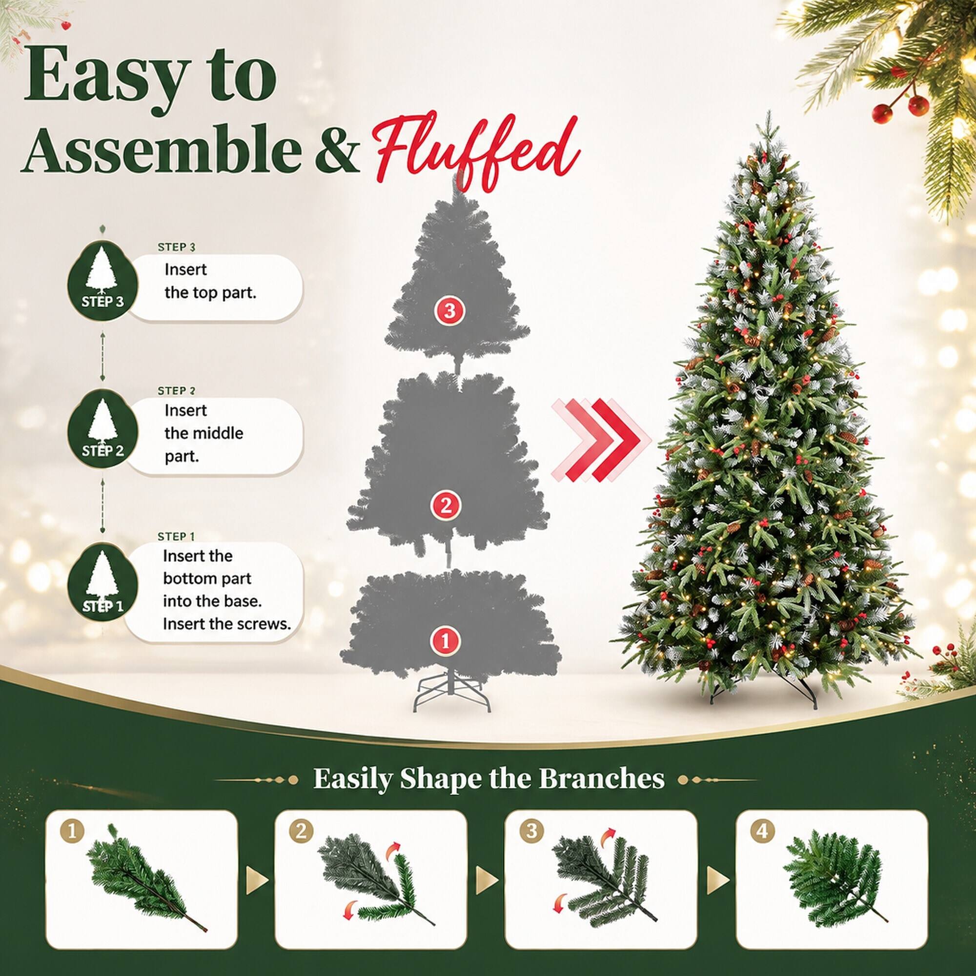 Easy to Assemble & Fluffed

STEP 1
Insert the bottom part into the base. Insert the screws.

STEP 2
Insert the middle part.

STEP 3
Insert the top part.

Easily Shape the Branches
1
2
3
4