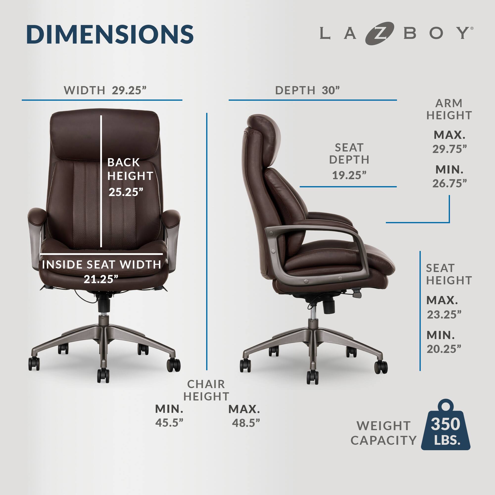 DIMENSIONS LA-Z-BOY
WIDTH: 29.25"
DEPTH: 30"
ARM HEIGHT: 25.25"
BACK HEIGHT: 25.25"
SEAT DEPTH: 19.25"
MAX. 29.75"
MIN. 26.75"
INSIDE SEAT WIDTH: 21.25"
SEAT HEIGHT MAX: 23.25"
MIN: 20.25"
CHAIR HEIGHT MIN: 45.5"
MAX: 48.5"
WEIGHT: 350 LBS.
CAPACITY: 350 LBS.