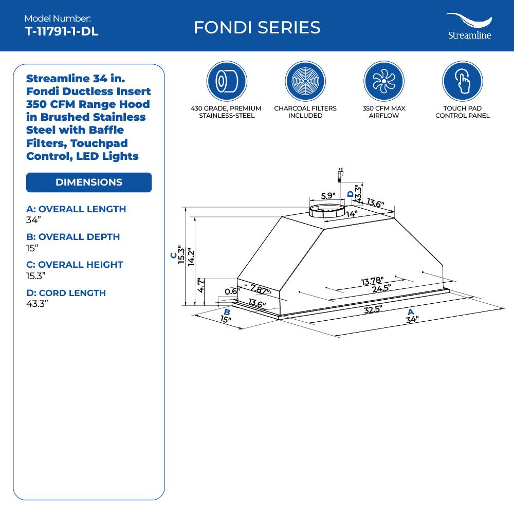 Model Number: T-11791-1-DL
FONDI SERIES
Streamline
Streamline 34 in. Fondi Ductless Insert 350 CFM Range Hood in Brushed Stainless Steel with Baffle Filters, Touchpad Control, LED Lights
450 GRADE, PREMIUM CHARCOAL FILTERS STAINLESS-STEEL INCLUDED
350 CFM MAX AIRFLOW
TOUCH PAD CONTROL PANEL
DIMENSIONS
A: OVERALL LENGTH 34"
B: OVERALL DEPTH 15"
C: OVERALL HEIGHT 15.3"
D: CORD LENGTH 43.3"