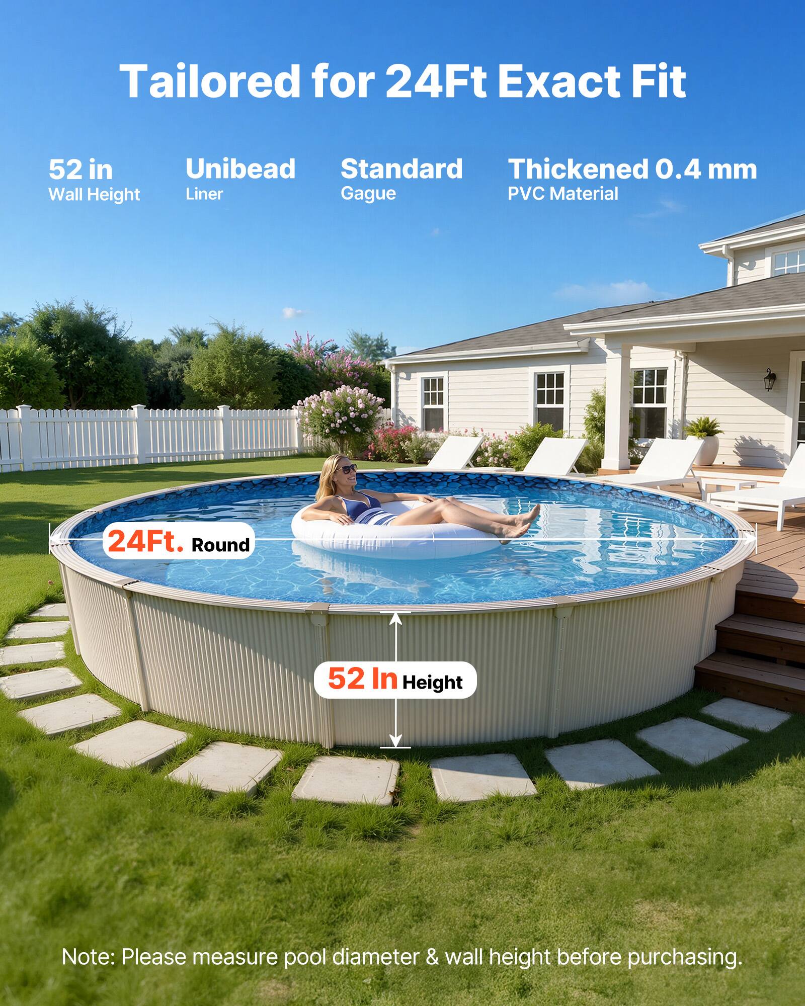 Tailored for 24Ft Exact Fit  
52 in Wall Height  
Unibead Liner  
Standard Gague  
Thickened 0.4 mm PVC Material  

24Ft. Round  
52 In Height  

Note: Please measure pool diameter & wall height before purchasing.
