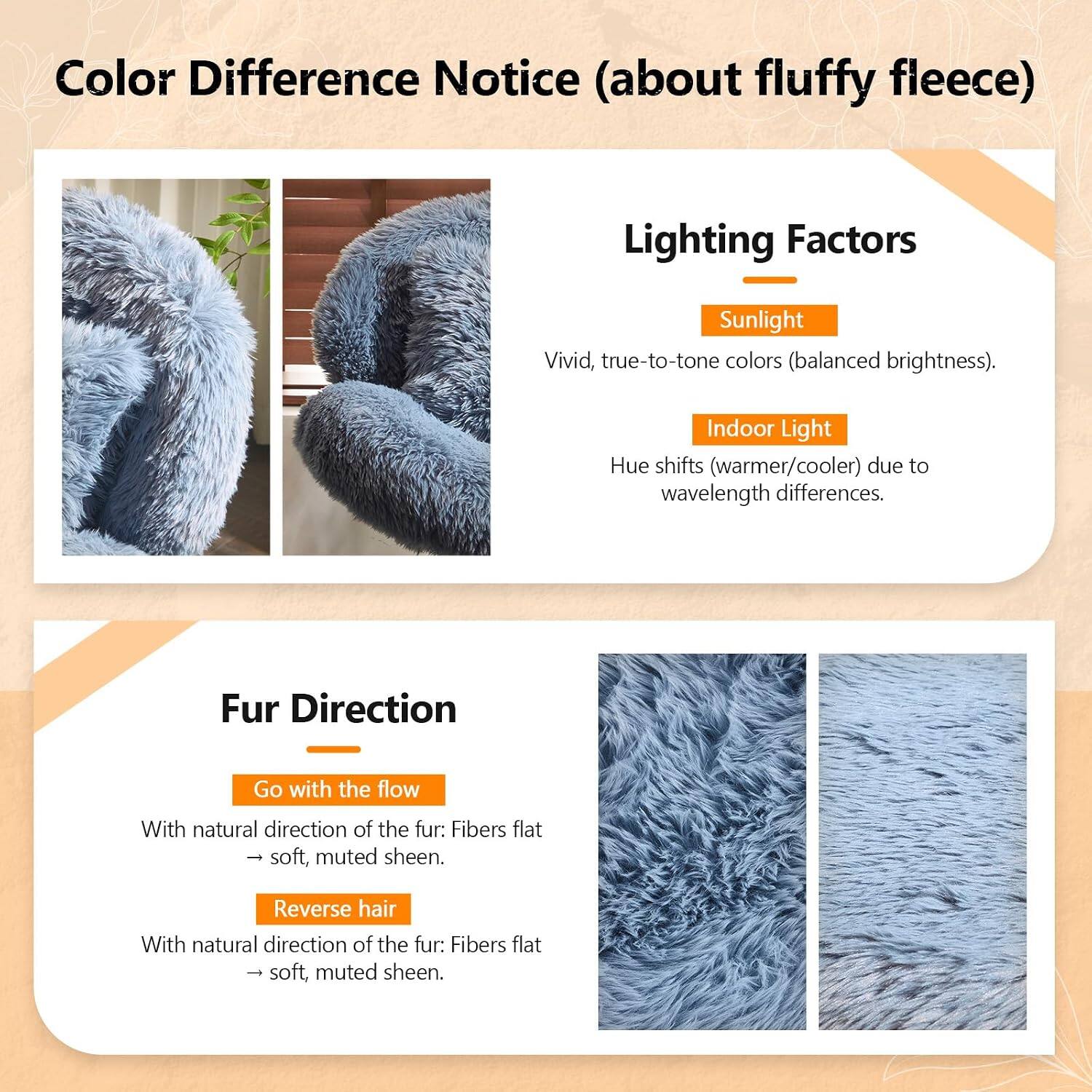 Color Difference Notice (about fluffy fleece)

Lighting Factors
- Sunlight: Vivid, true-to-tone colors (balanced brightness).
- Indoor Light: Hue shifts (warmer/cooler) due to wavelength differences.

Fur Direction
- Go with the flow: With natural direction of the fur: Fibers flat - soft, muted sheen.
- Reverse hair: With natural direction of the fur: Fibers flat - soft, muted sheen.