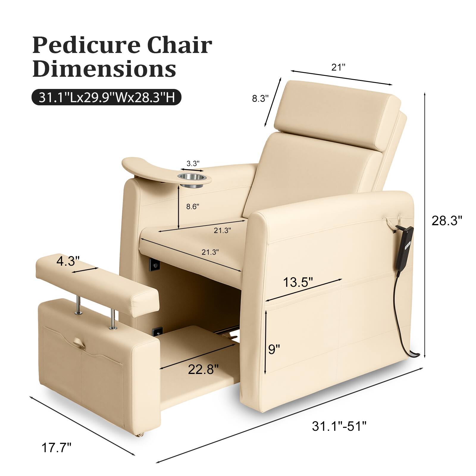 Pedicure Chair Dimensions  
31.1"Lx29.9"Wx28.3"H  
31.1"Lx29.9"Wx28.3"H  
21"  
8.3"  
3.3"  
8.6"  
21.3"  
4.3"  
21.3"  
13.5"  
22.8"  
9"  
17.7"  
31.1"-51"