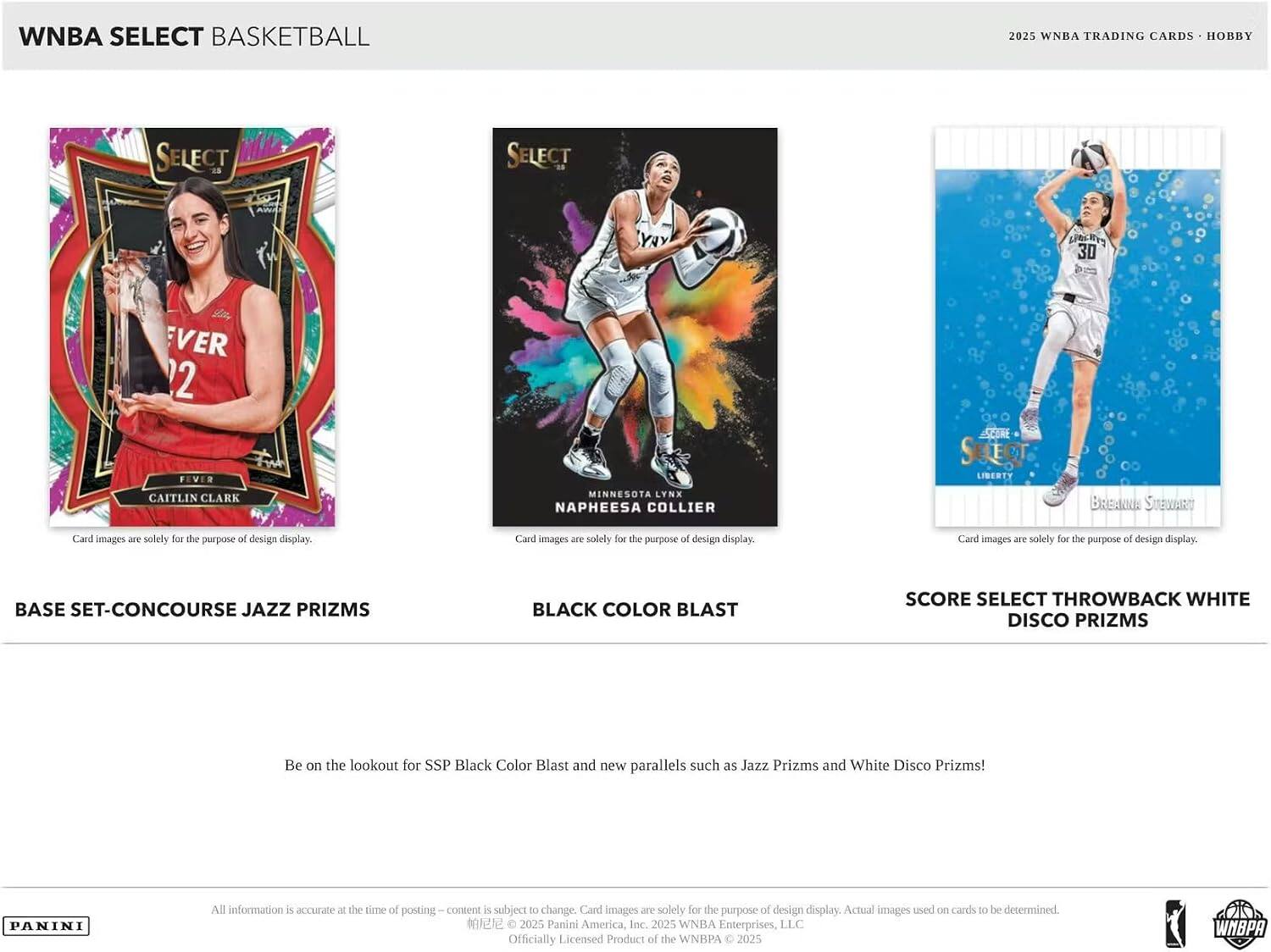 WNBA SELECT BASKETBALL 2025 WNBA TRADING CARDS HOBBY

SELECT
YAY
OCH
30
EVER
2
FIVER
CAITLIN CLARK
MINNESOTA LYNX
NAPHEESA COLLIER
SELECT
LIBERTY
BReE
SUEOUART

Card images are solely for the purpose of design display.

BASE SET-CONCOURSE JAZZ PRIZMS
BLACK COLOR BLAST
SCORE SELECT THROWBACK WHITE DISCO PRIZMS

Be on the lookout for SSP Black Color Blast and new parallels such as Jazz Prizms and White Disco Prizms!

PANINI

All information is accurate at the time of posting. Content is subject to change. Card images are solely for the purpose of design display. Actual images used on cards to be determined.

2025 Panini America, Inc. 2025 WNBA Enterprises, LLC Officially Licensed Product of the WNBA © 2025