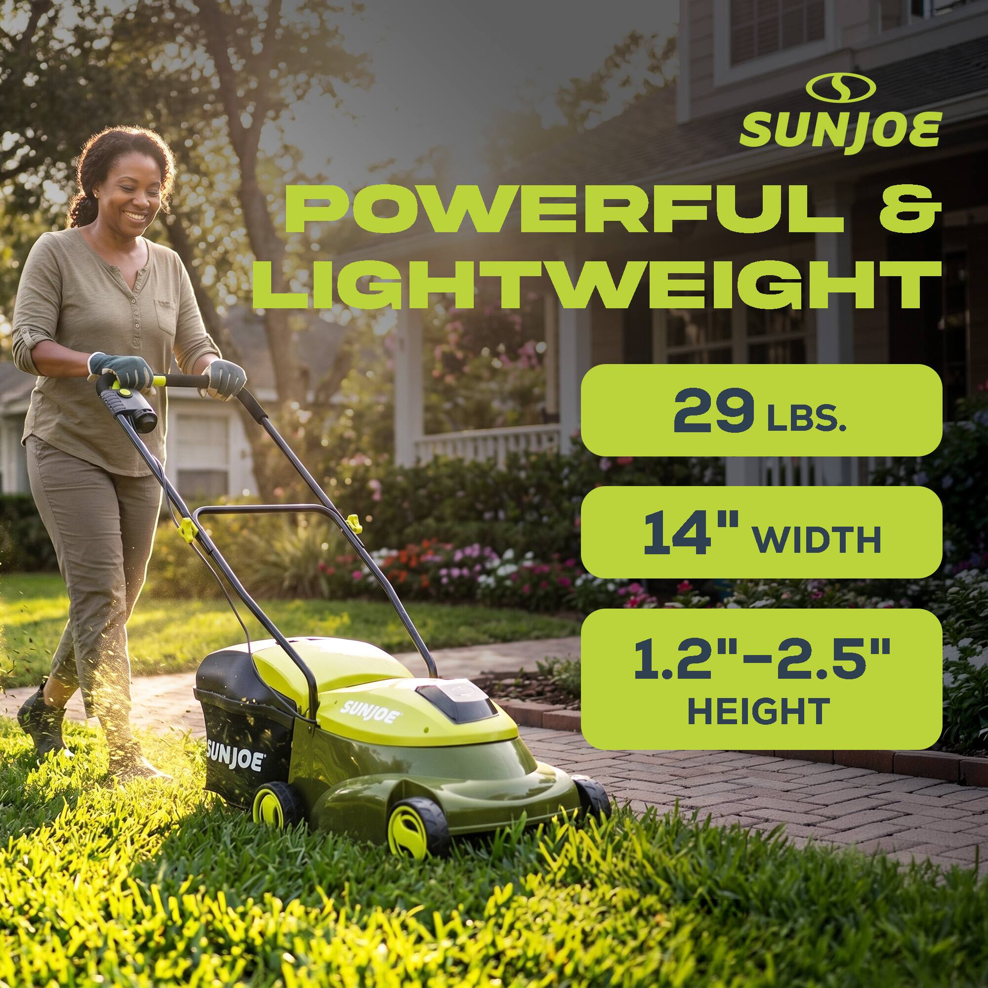 SUNJOE POWERFUL & LIGHTWEIGHT  
29 LBS.  
14" WIDTH  
1.2"–2.5" HEIGHT