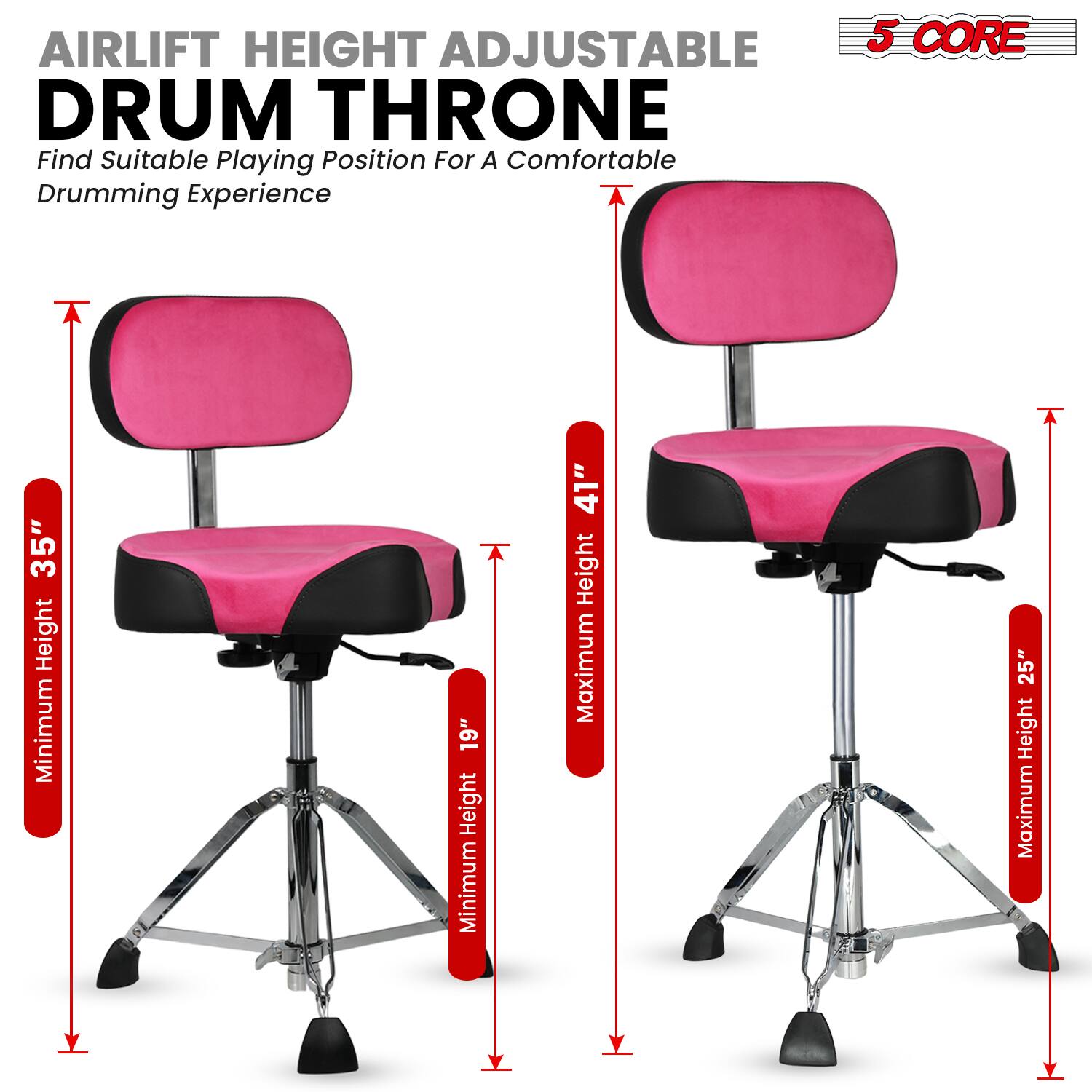 AIRLIFT HEIGHT ADJUSTABLE DRUM THRONE  
Find Suitable Playing Position For A Comfortable Drumming Experience  

5 CORE  

Minimum Height: 19"  
Maximum Height: 25"  

Minimum Height: 35"  
Maximum Height: 41"