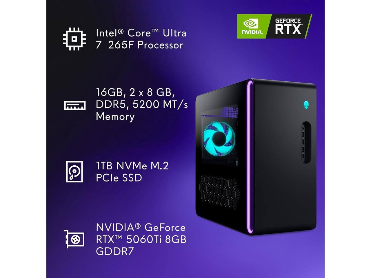 Intel® Core™ Ultra 7 265F Processor  
16GB, 2 x 8 GB, DDR5, 5200 MT/s Memory  
1TB NVMe M.2 PCIe SSD  
NVIDIA® GeForce RTX™ 5060Ti 8GB GDDR7