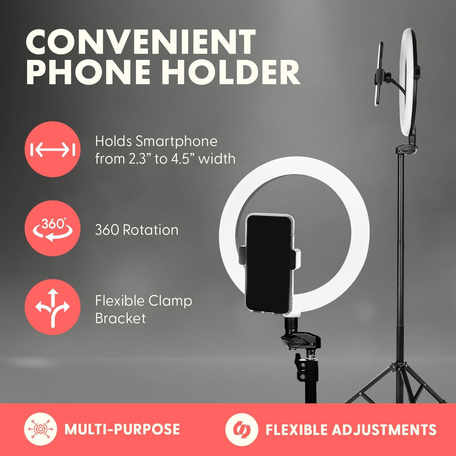 CONVENIENT PHONE HOLDER  
Holds Smartphone from 2.3" to 4.5" width  
360° Rotation  
Flexible Clamp Bracket  
MULTI-PURPOSE  
FLEXIBLE ADJUSTMENTS