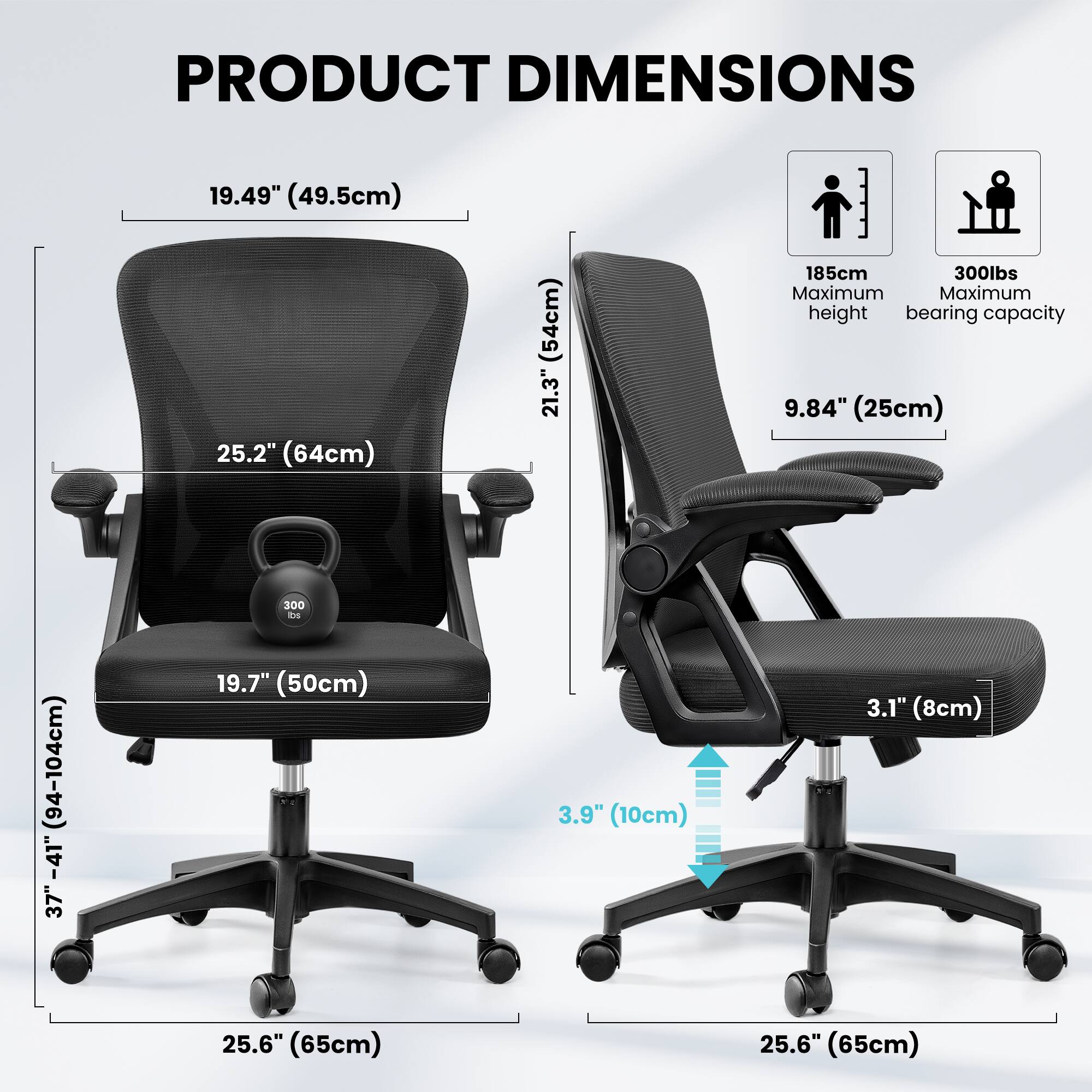 PRODUCT DIMENSIONS

- 19.49" (49.5cm)
- 25.2" (64cm)
- 19.7" (50cm)
- 3.9" (10cm)
- 25.6" (65cm)
- 9.84" (25cm)
- 3.1" (8cm)
- 37" - 41" (94-104cm)
- 21.3" (54cm)
- 185cm Maximum height
- 300lbs Maximum bearing capacity