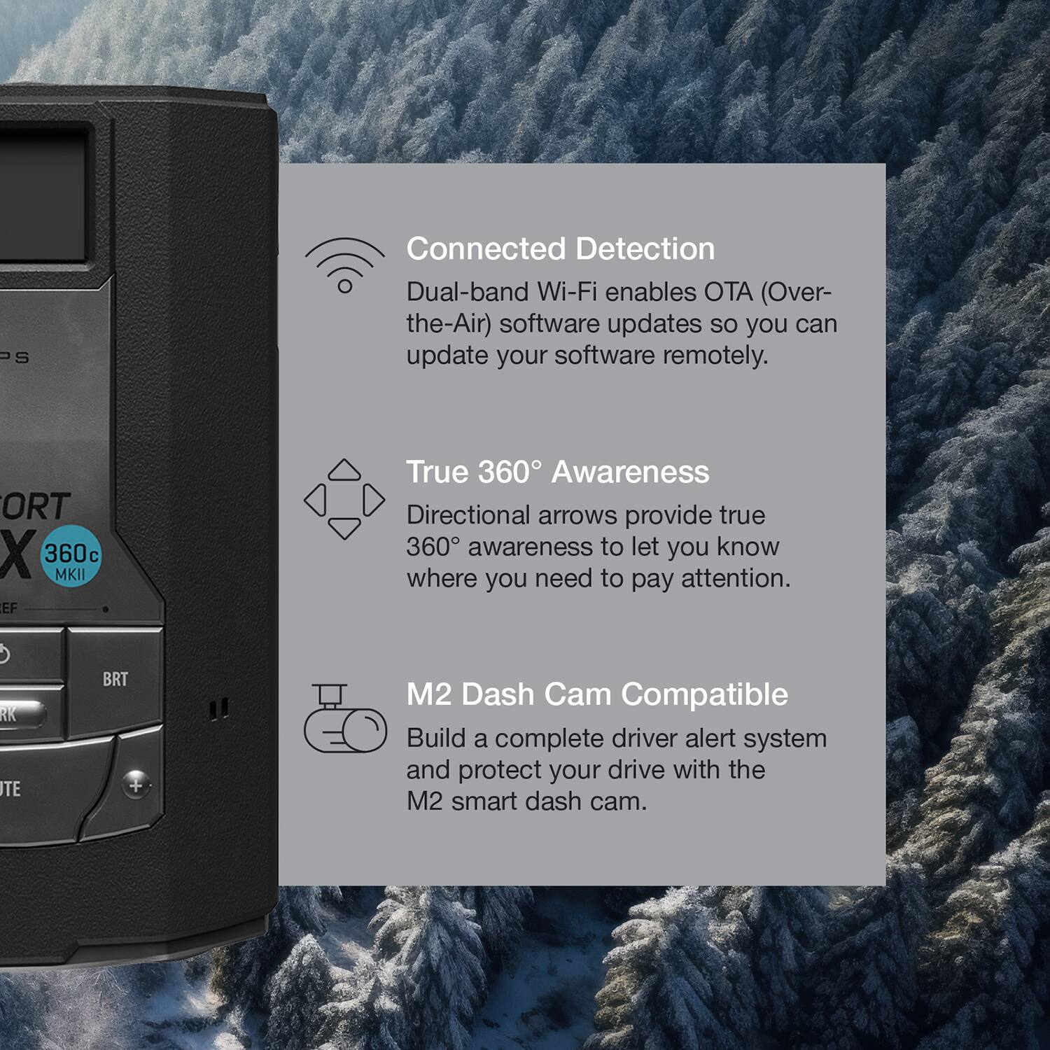 Connected Detection  
Dual-band Wi-Fi enables OTA (Over-the-Air) software updates so you can update your software remotely.

True 360° Awareness  
Directional arrows provide true 360° awareness to let you know where you need to pay attention.

M2 Dash Cam Compatible  
Build a complete driver alert system and protect your drive with the M2 smart dash cam.