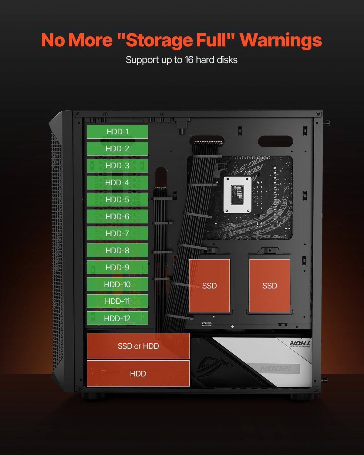 No More "Storage Full" Warnings  
Support up to 16 hard disks  

HDD-1  
HDD-2  
HDD-3  
HDD-4  
HDD-5  
HDD-6  
HDD-7  
HDD-8  
HDD-9  
HDD-10  
HDD-11  
HDD-12  
SSD  
SSD  
SSD or HDD  
HDD  

THOR  
1500M