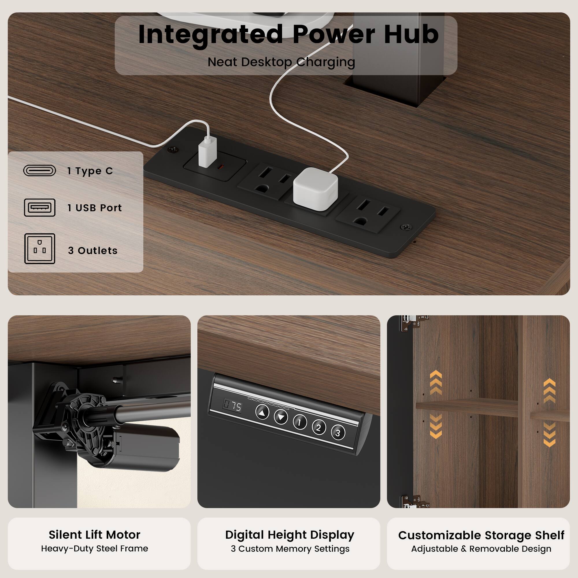 Integrated Power Hub  
Neat Desktop Charging  
1 Type C  
1 USB Port  
3 Outlets  

Silent Lift Motor  
Heavy-Duty Steel Frame  

Digital Height Display  
3 Custom Memory Settings  

Customizable Storage Shelf  
Adjustable & Removable Design