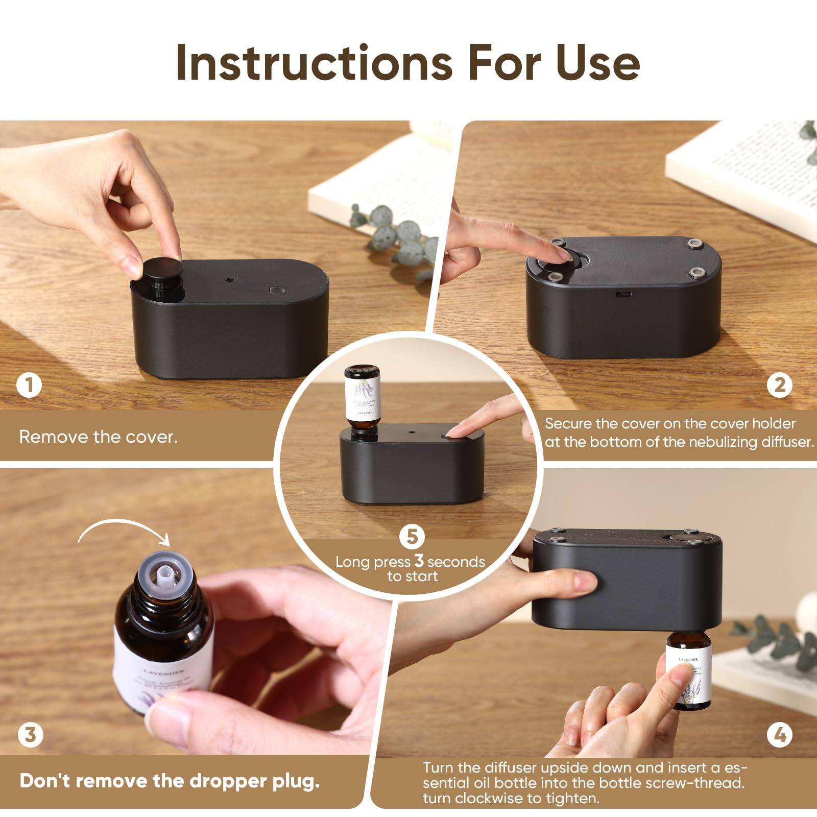 Instructions For Use

1. Remove the cover.
2. Secure the cover on the cover holder at the bottom of the nebulizing diffuser.
3. Don't remove the dropper plug.
4. Turn the diffuser upside down and insert an essential oil bottle into the bottle screw-thread. Turn clockwise to tighten.
5. Long press 3 seconds to start.