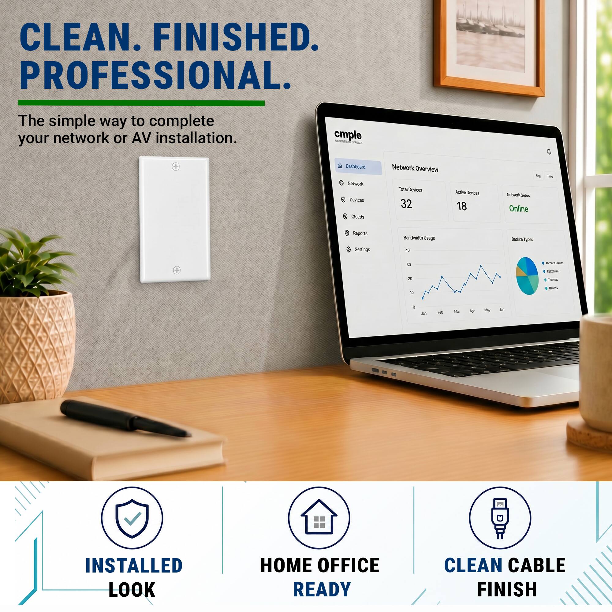 CLEAN. FINISHED. PROFESSIONAL.  
The simple way to complete your network or AV installation.  

cmple - Dashboard  
Network Overview  
Total Devices: 32  
Active Devices: 18  
Network Status: Online  

Bandwidth/Usage  
- 40  
- 30  
- 20  
- 10  

Badged Types  
- Internet  
- Firewall  
- Router  
- Switch  

INSTALLED LOOK  
HOME OFFICE READY  
CLEAN CABLE FINISH