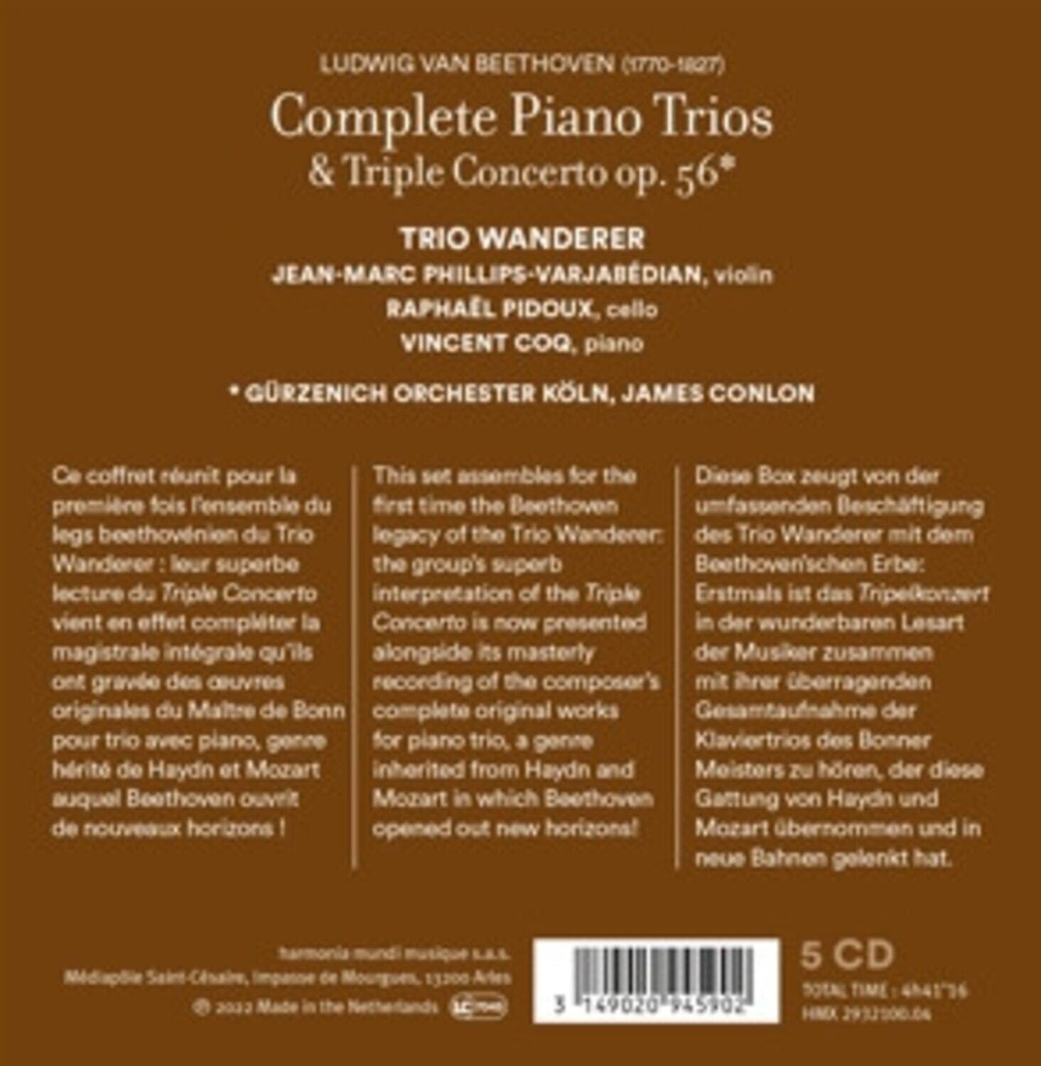 LUDWIG VAN BEETHOVEN (1770-1827)  
Complete Piano Trios & Triple Concerto op. 56*  

TRIO WANDERER  
JEAN-MARC PHILLIPS-VARJABEDIAN, violin  
RAPHAËL PIDOUX, cello  
VINCENT COQ, piano  
GÜRZENICH ORCHESTER KÖLN, JAMES CONLON  

Ce coffret réunit pour la première fois l'ensemble du legs beethovéen du Trio Wanderer : leur superbe lecture du Triple Concerto vient en effet compléter la magistrale intégrale qu'ils ont gravée des œuvres originales du Maître de Bonn pour trio avec piano, genre hérité de Haydn et Mozart auquel Beethoven ouvrit de nouveaux horizons !  

This set assembles for the first time the Beethoven legacy of the Trio Wanderer: the group's superb interpretation of the Triple Concerto is now presented alongside its masterly recording of the composer's complete original works for piano trio, a genre inherited from Haydn and Mozart in which Beethoven opened out new horizons!  

Diese Box zeugt