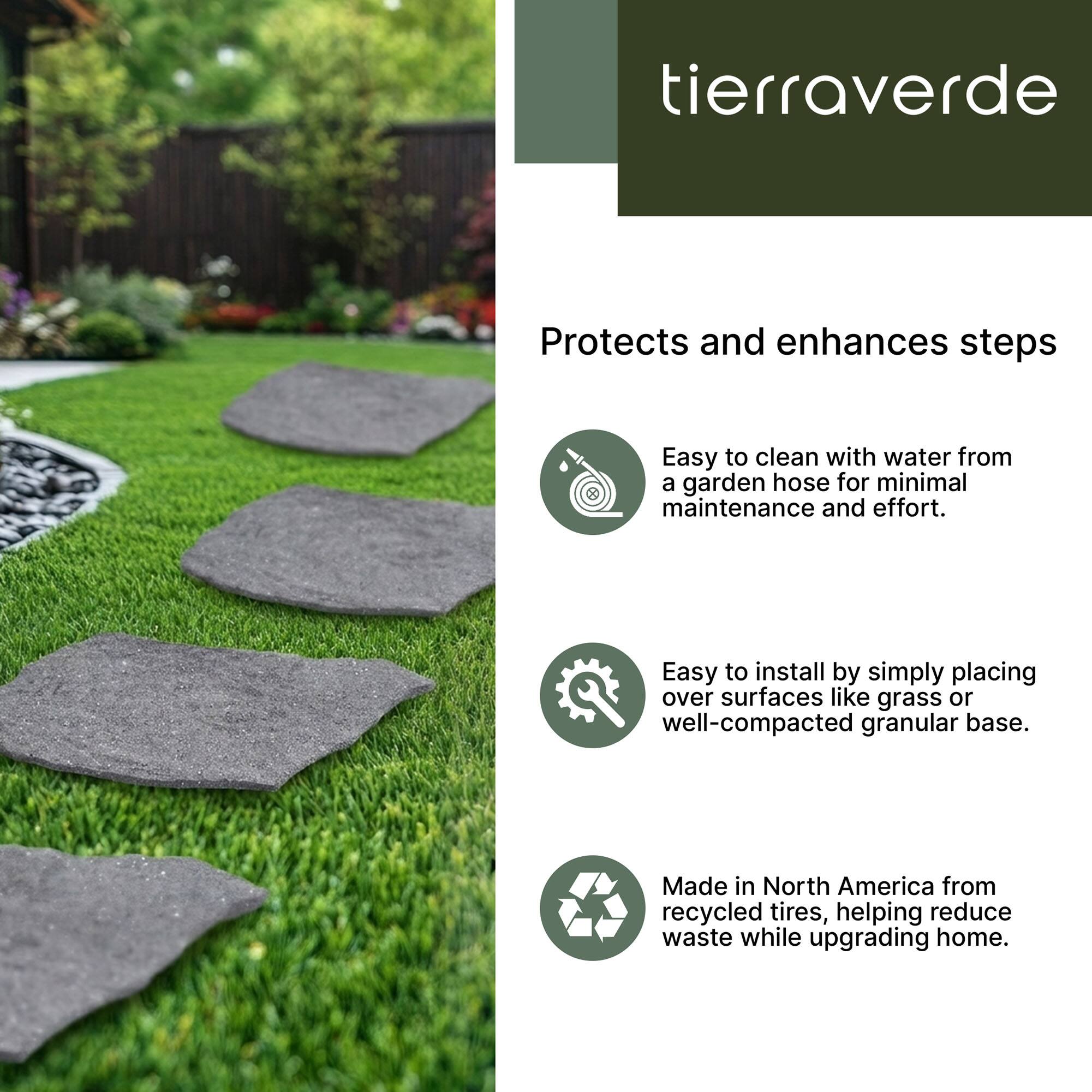 tierraverde

Protects and enhances steps

- Easy to clean with water from a garden hose for minimal maintenance and effort.
- Easy to install by simply placing over surfaces like grass or well-compacted granular base.
- Made in North America from recycled tires, helping reduce waste while upgrading home.