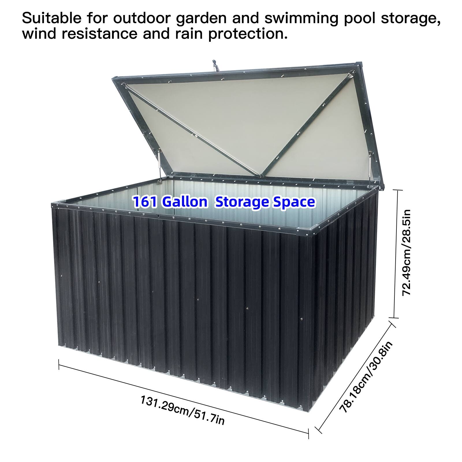 Suitable for outdoor garden and swimming pool storage, wind resistance and rain protection.  
161 Gallon Storage Space  
72.49cm/28.5in  
131.29cm/51.7in  
78.18cm/30.8in