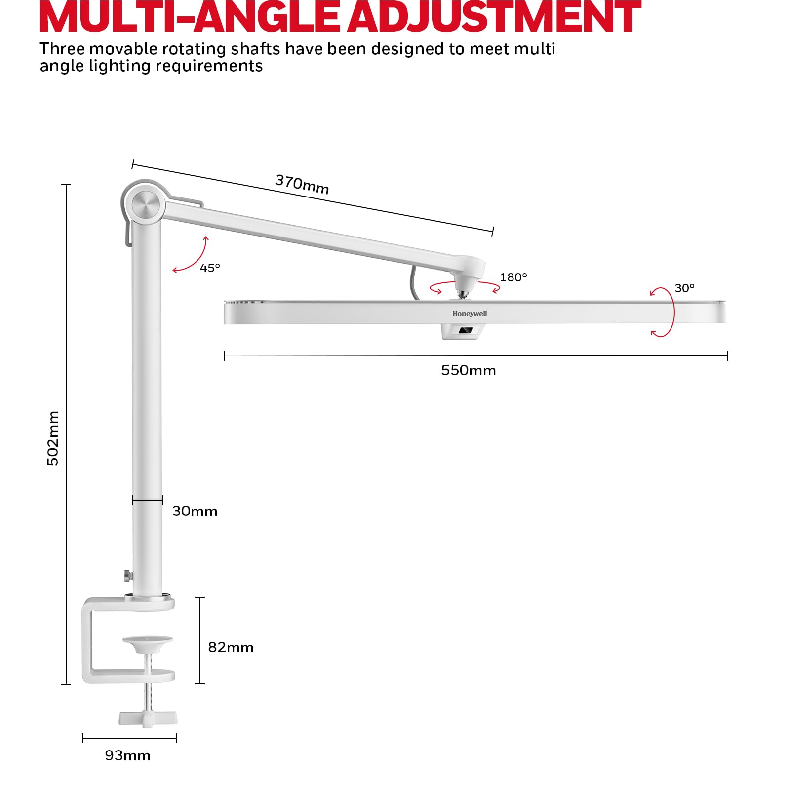 MULTI-ANGLE ADJUSTMENT
Three movable rotating shafts have been designed to meet multi angle lighting requirements
370mm
45
180
30
Honeywell
550mm
502mm
30mm
82mm
93mm