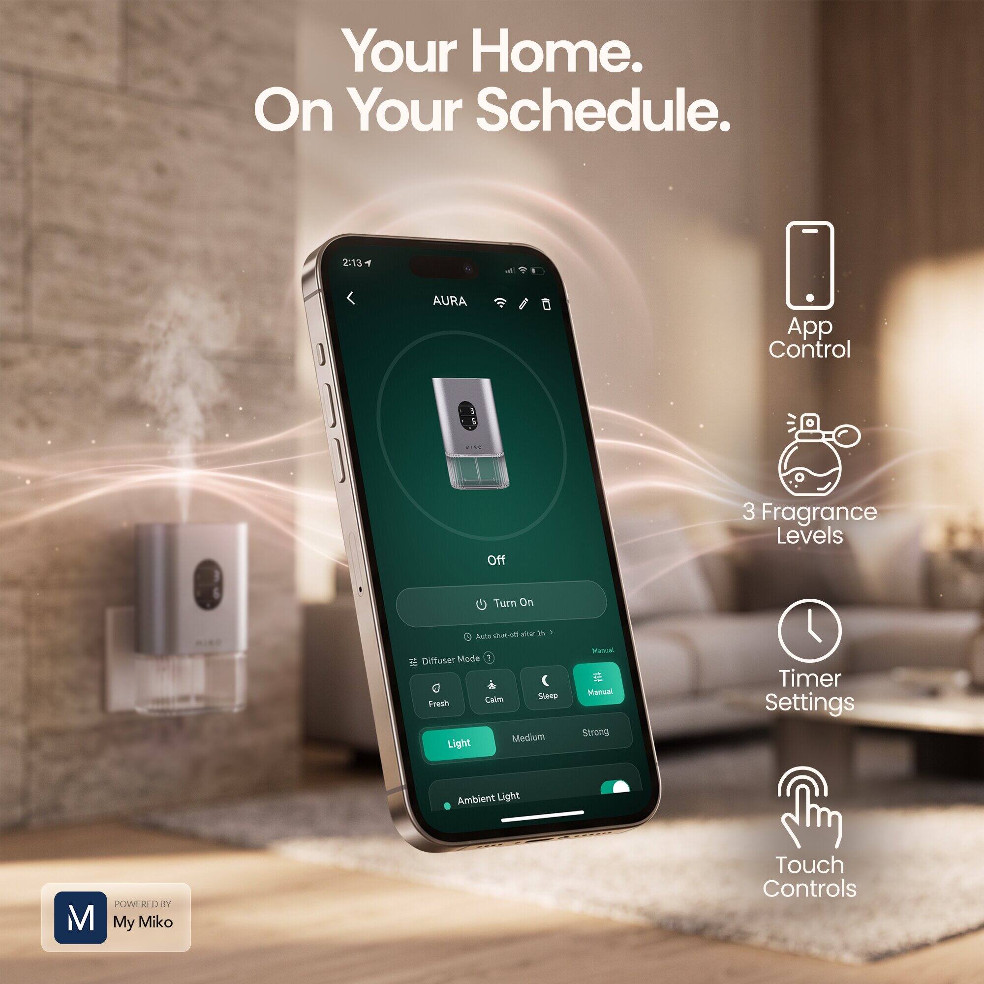 Your Home. On Your Schedule.

AURA App Control
- Off
- Turn On

3 Fragrance Levels
- Light
- Medium
- Strong

Diffuser Modes
- Fresh
- Calm
- Sleep

Timer Settings
- Auto-on
- Manual

Ambient Light

Touch Controls

POWERED BY My Miko