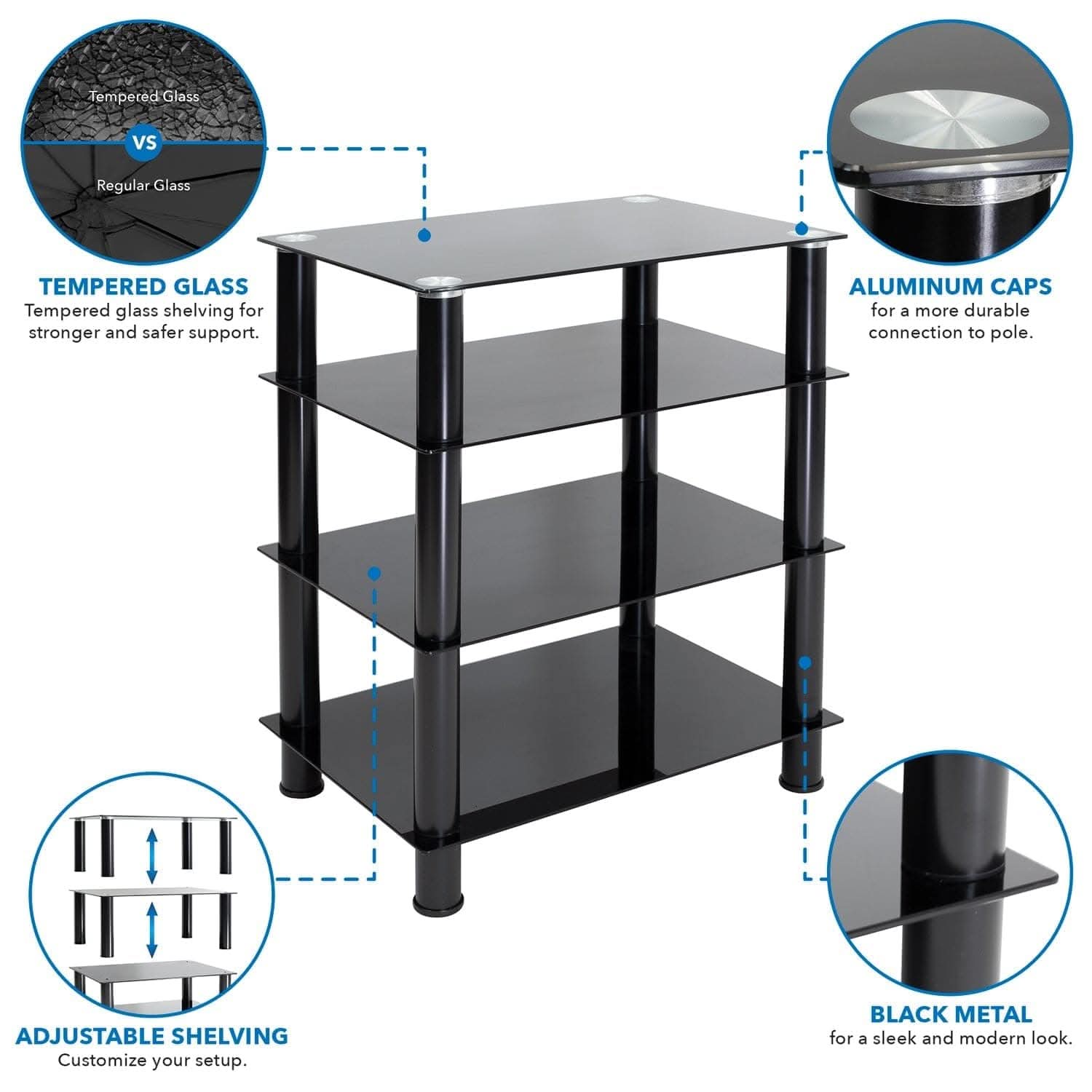 Tempered Glass vs Regular Glass

**TEMPERED GLASS**  
Tempered glass shelving for stronger and safer support.

**ALUMINUM CAPS**  
for a more durable connection to pole.

**ADJUSTABLE SHELVING**  
Customize your setup.

**BLACK METAL**  
for a sleek and modern look.
