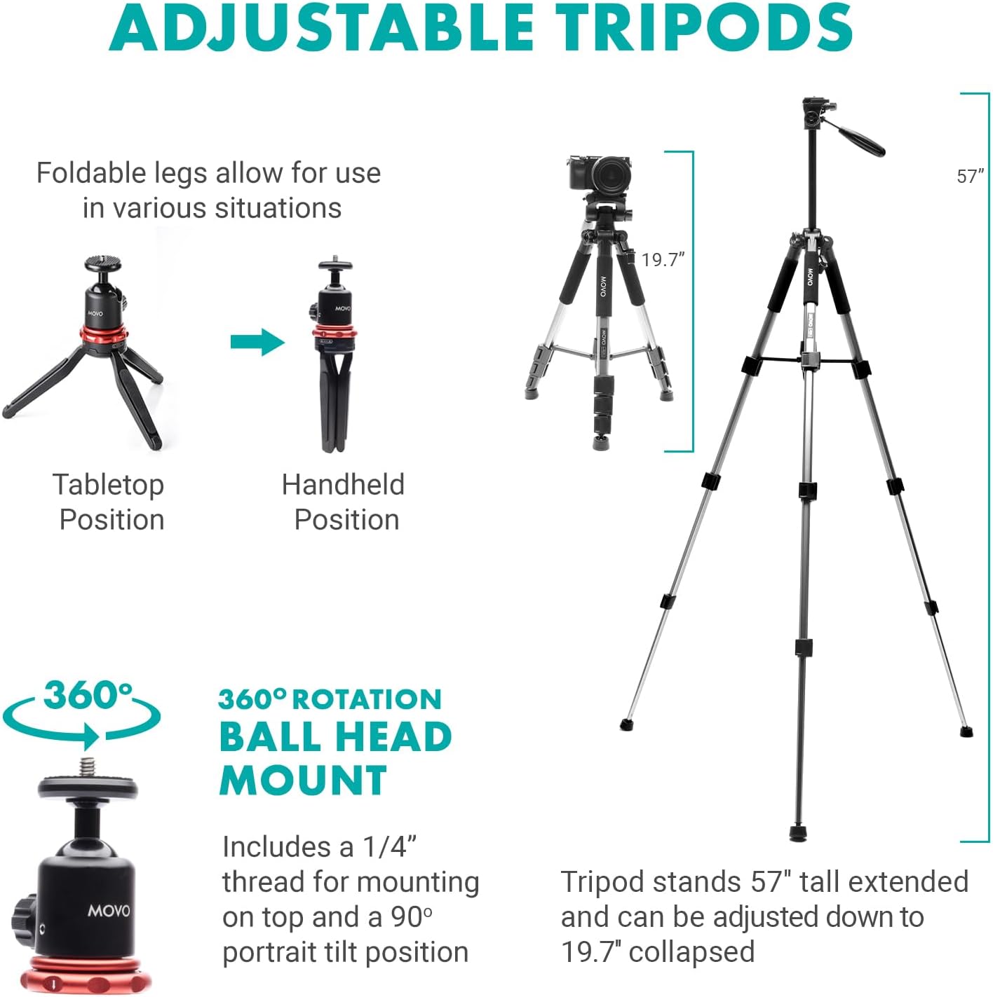 ADJUSTABLE TRIPODS

Foldable legs allow for use in various situations

Tabletop Position
Handheld Position

360° ROTATION BALL HEAD MOUNT
Includes a 1/4" thread for mounting on top and a 90° portrait tilt position

Tripod stands 57" tall extended and can be adjusted down to 19.7" collapsed