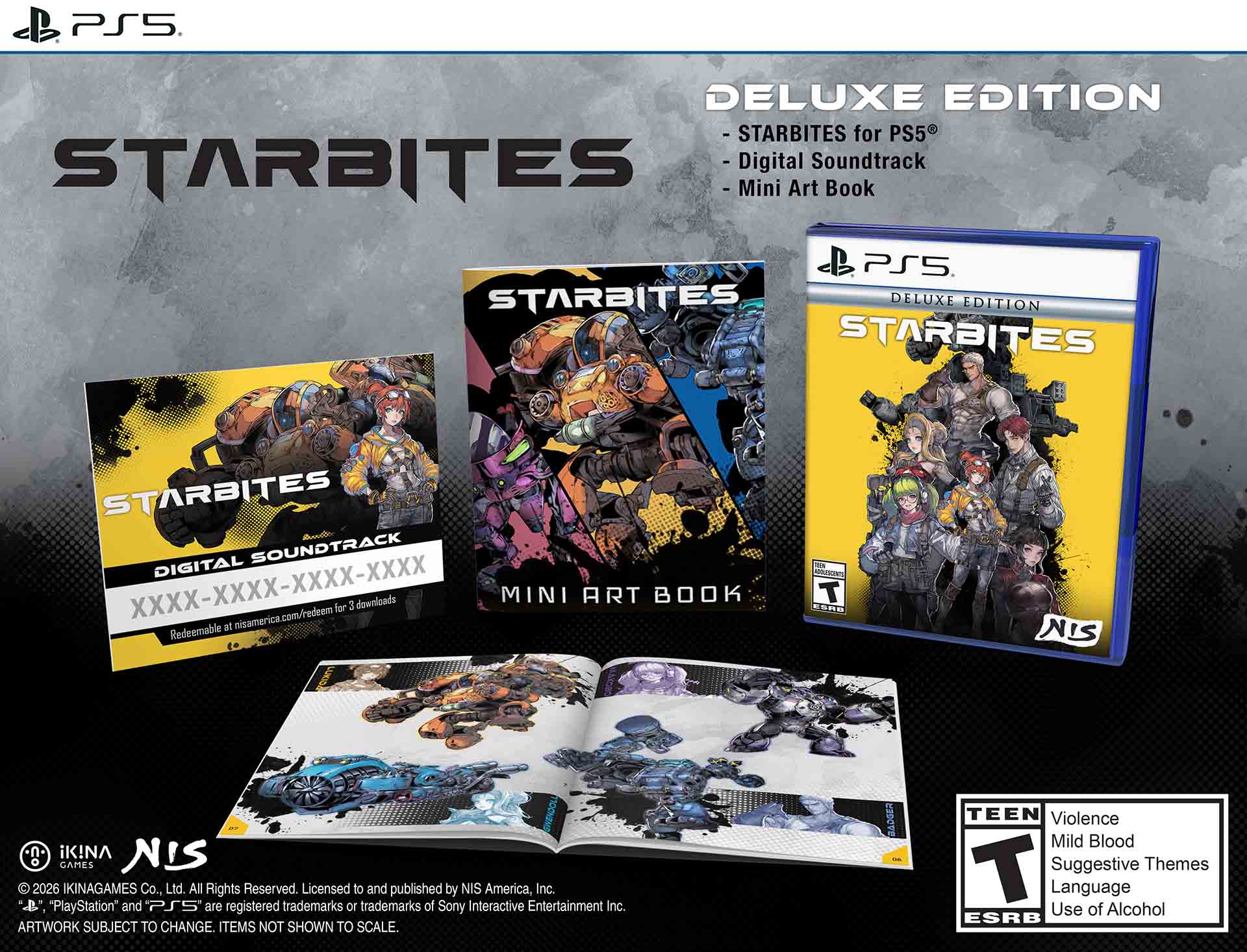 PS5 DELUXE EDITION - STARBITES for PS5  
- Digital Soundtrack  
- Mini Art Book  

STARBITES DELUXE EDITION  
STARBITES DIGITAL SOUNDTRACK  
XXXX-XXXX-XXXX-XXXX  
Redeemable at nisamerica.com/redeem for 3 downloads  

MINI ART BOOK  

© 2026 IKINAGAMES Co., Ltd. All Rights Reserved.  
Licensed to and published by NIS America, Inc.  
"PlayStation" and PS5 are registered trademarks of Sony Interactive Entertainment Inc.  
ARTWORK SUBJECT TO CHANGE. ITEMS NOT SHOWN TO SCALE.  

TEEN  
Violence  
Mild Blood  
Suggestive Themes  
Language  
Use of Alcohol  
ESRB