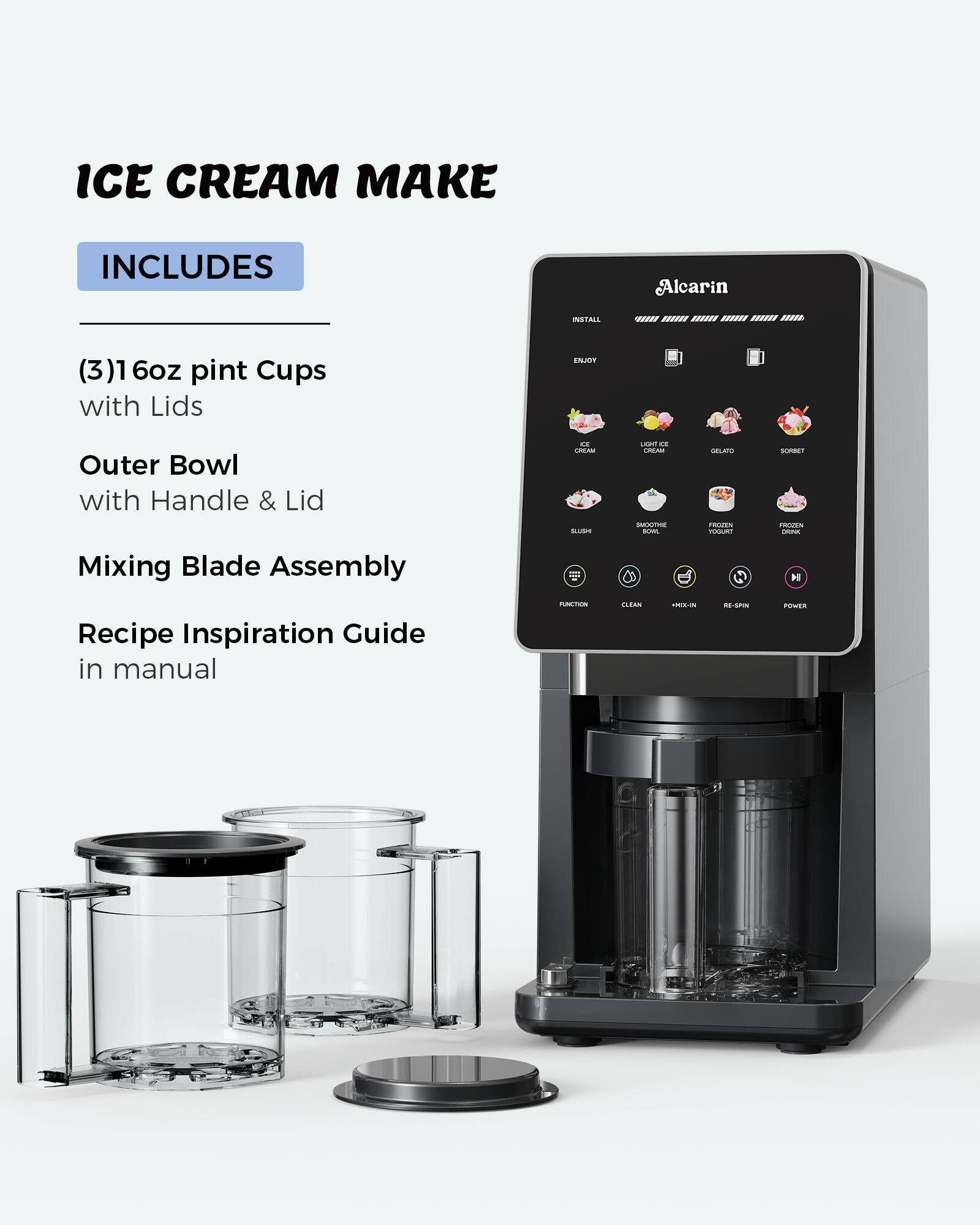 ICE CREAM MAKE

INCLUDES

(3) 16oz pint Cups with Lids

Outer Bowl with Handle & Lid

Mixing Blade Assembly

Recipe Inspiration Guide in manual
