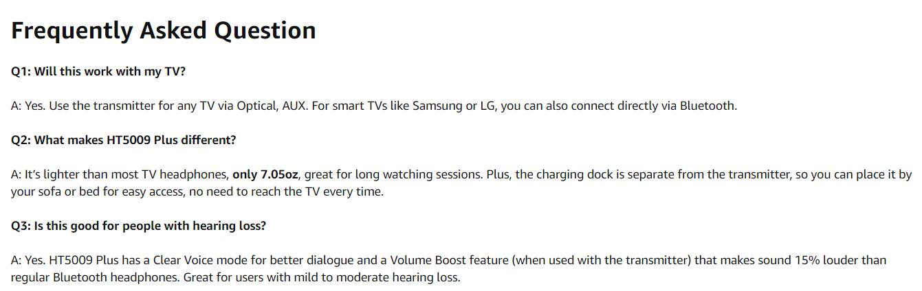 Frequently Asked Question

Q1: Will this work with my TV?
A: Yes. Use the transmitter for any TV via Optical, AUX. For smart TVs like Samsung or LG, you can also connect directly via Bluetooth.

Q2: What makes HT5009 Plus different?
A: It's lighter than most TV headphones, only 7.05oz, great for long watching sessions. Plus, the charging dock is separate from the transmitter, so you can place it by your sofa or bed for easy access, no need to reach the TV every time.

Q3: Is this good for people with hearing loss?
A: Yes. HT5009 Plus has a Clear Voice mode for better dialogue and a Volume Boost feature (when used with the transmitter) that makes sound 15% louder than regular Bluetooth headphones. Great for users with mild to moderate hearing loss.