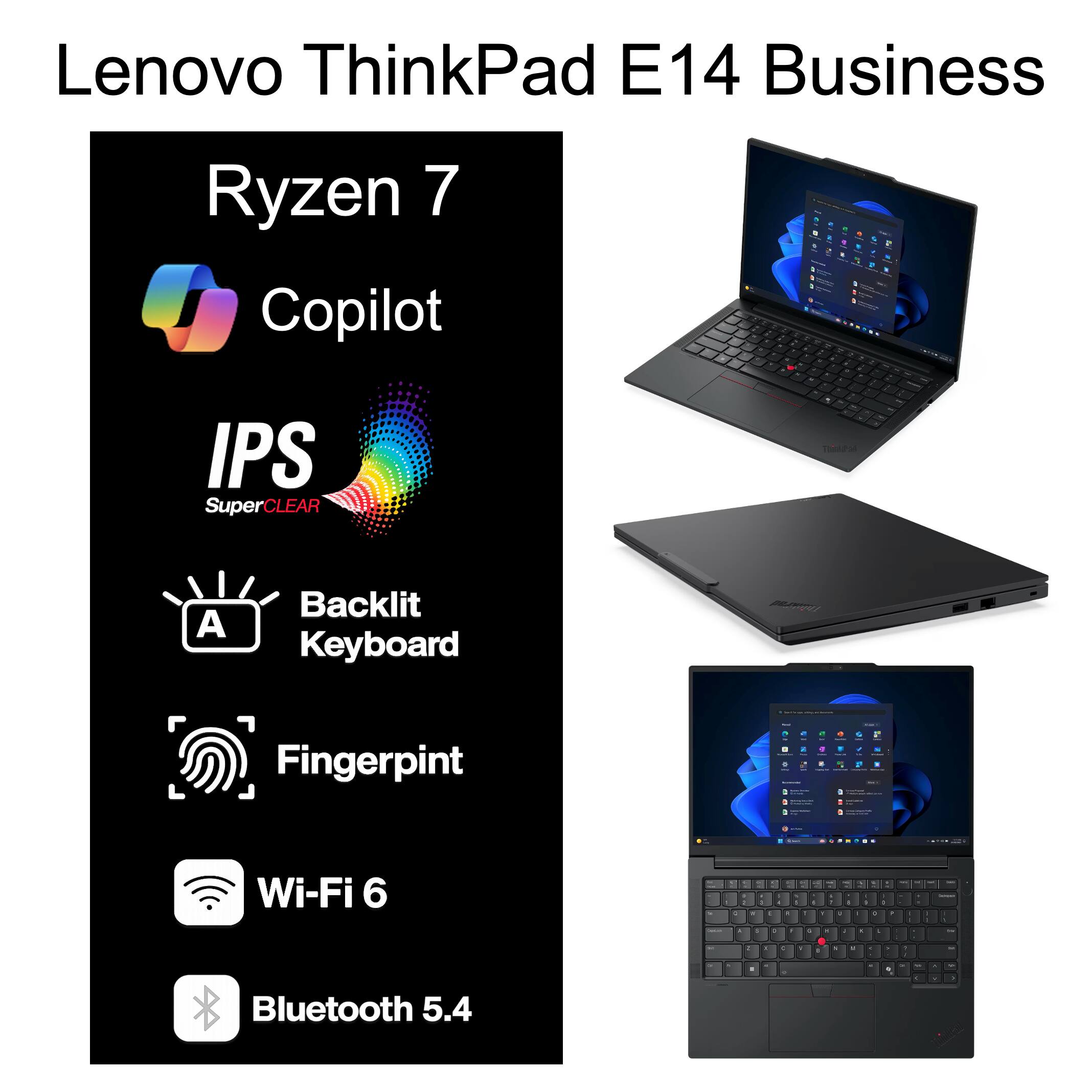 Lenovo ThinkPad E14 Business Ryzen 7 Copilot  
- IPS SuperCLEAR  
- Backlit Keyboard  
- Fingerprint  
- Wi-Fi 6  
- Bluetooth 5.4