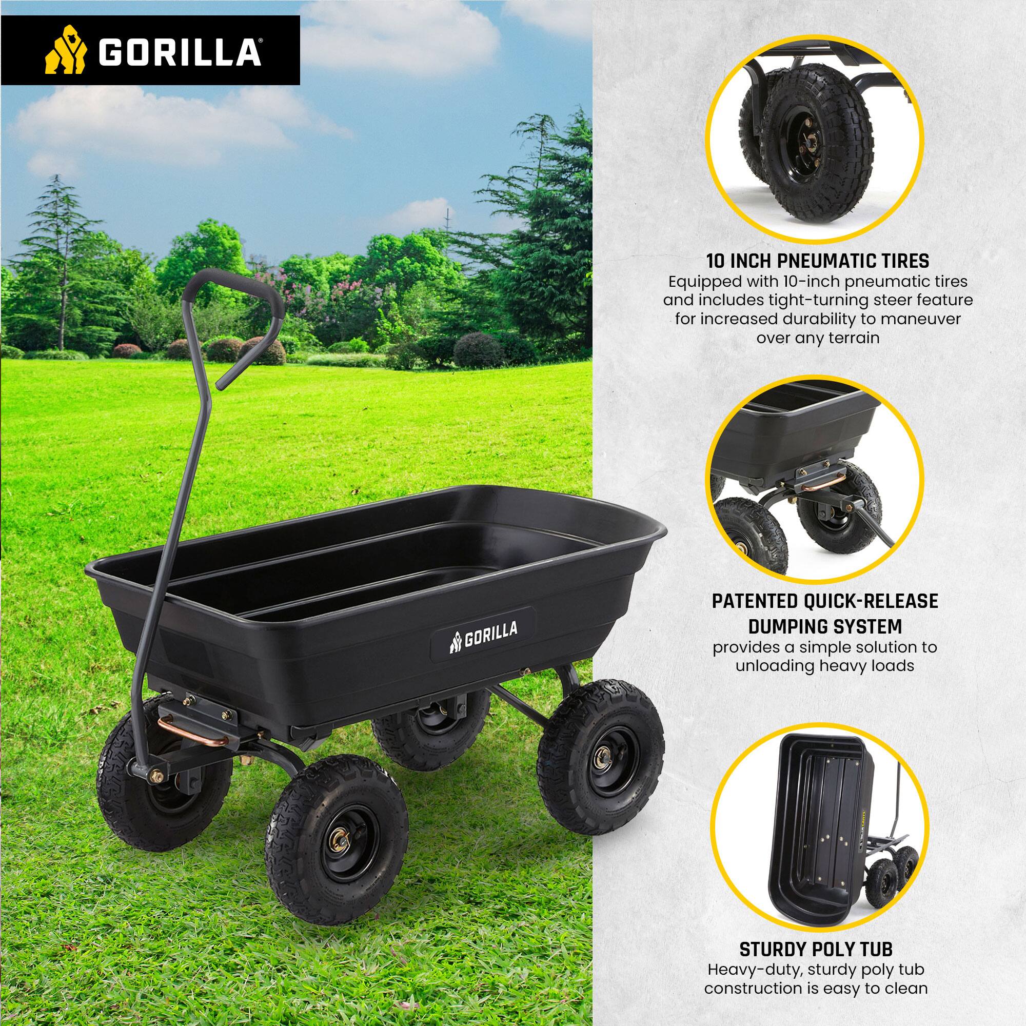 GORILLA

10 INCH PNEUMATIC TIRES  
Equipped with 10-inch pneumatic tires and includes tight-turning steer feature for increased durability to maneuver over any terrain

PATENTED QUICK-RELEASE DUMPING SYSTEM  
provides a simple solution to unloading heavy loads

STURDY POLY TUB  
Heavy-duty, sturdy poly tub construction is easy to clean