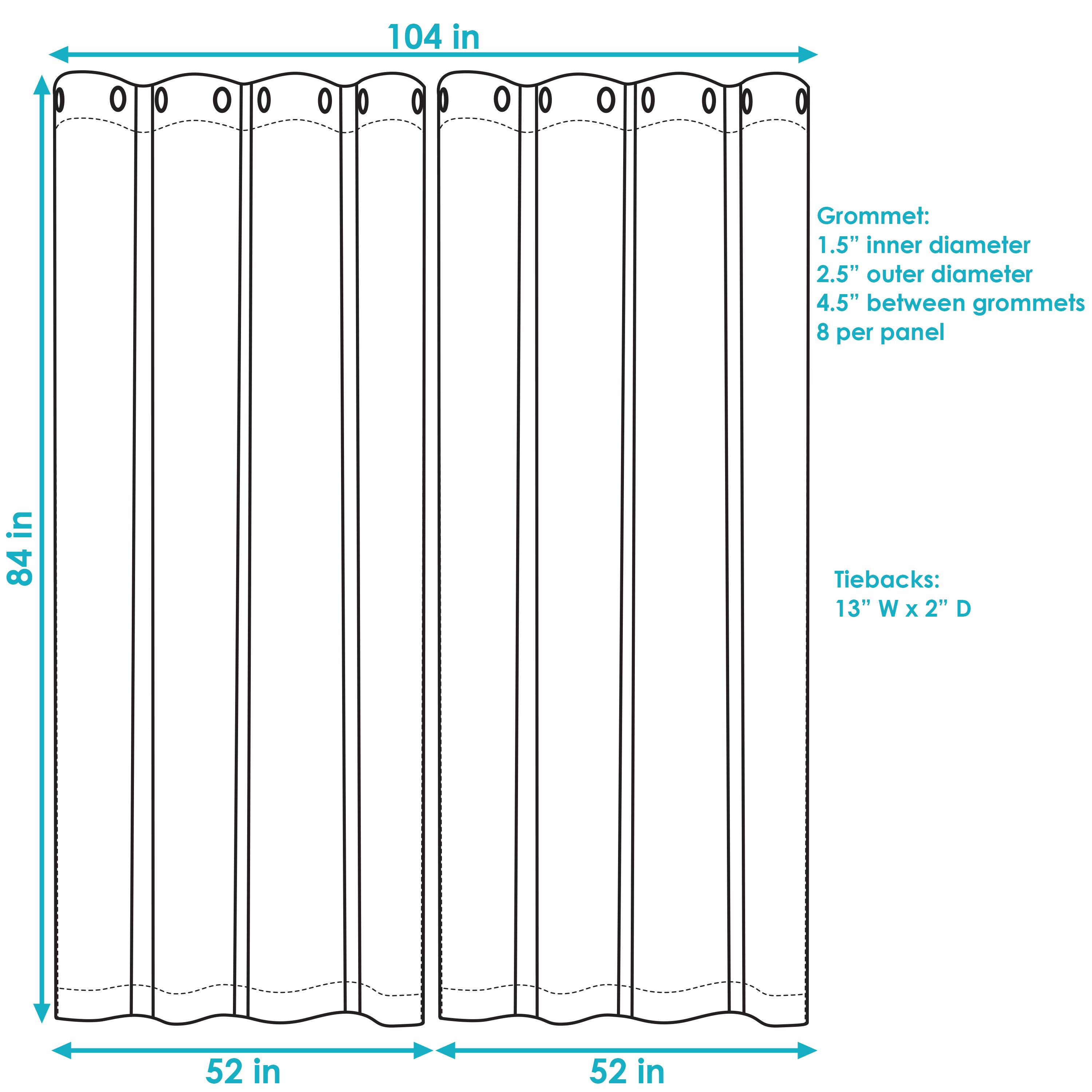 104 in  
84 in  
52 in  
52 in  

Grommet:  
1.5" inner diameter  
2.5" outer diameter  
4.5" between grommets  
8 per panel  

Tiebacks:  
13" W x 2" D